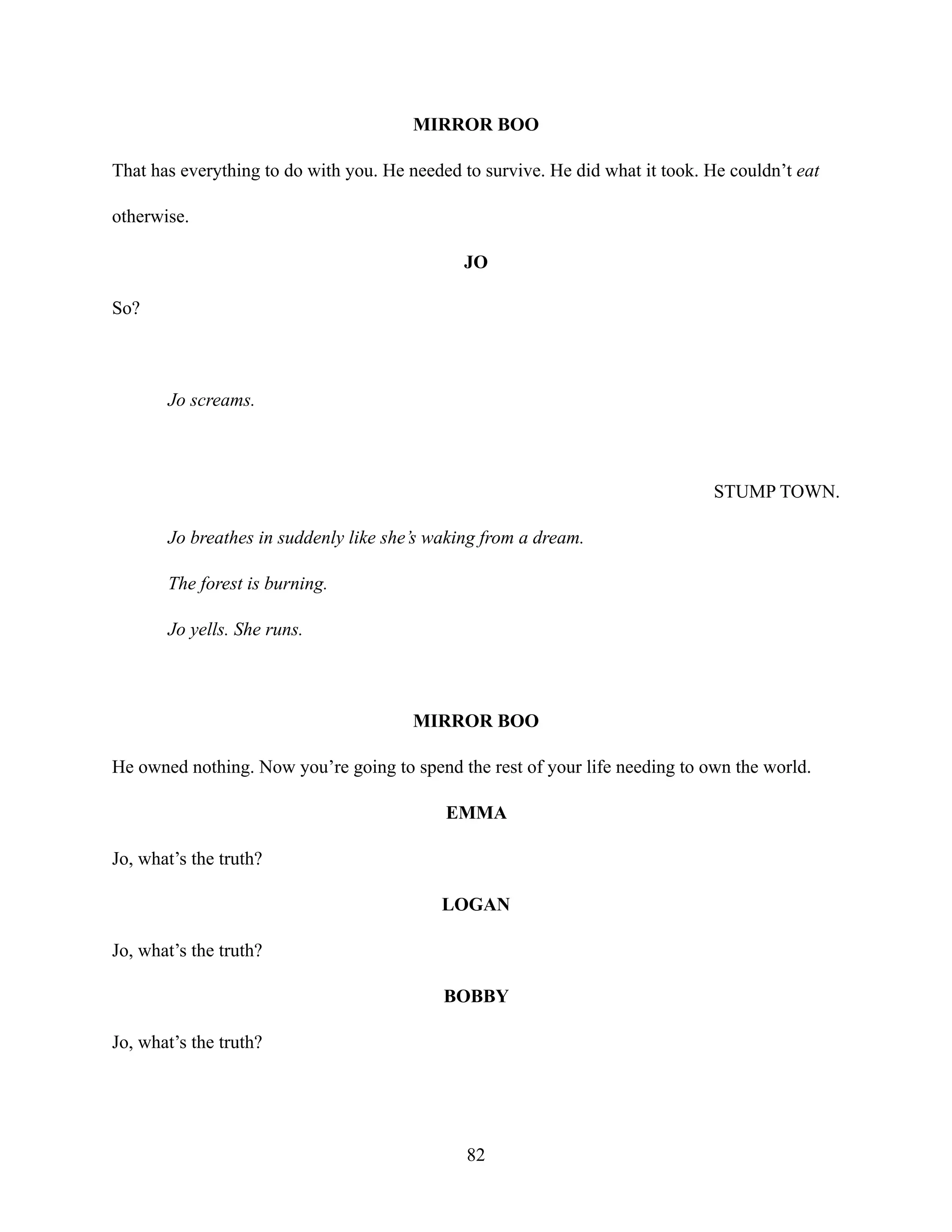 MIRROR BOO
That has everything to do with you. He needed to survive. He did what it took. He couldn’t eat
otherwise.
JO
So?
Jo screams.
STUMP TOWN.
Jo breathes in suddenly like she’s waking from a dream.
The forest is burning.
Jo yells. She runs.
MIRROR BOO
He owned nothing. Now you’re going to spend the rest of your life needing to own the world.
EMMA
Jo, what’s the truth?
LOGAN
Jo, what’s the truth?
BOBBY
Jo, what’s the truth?
82
 