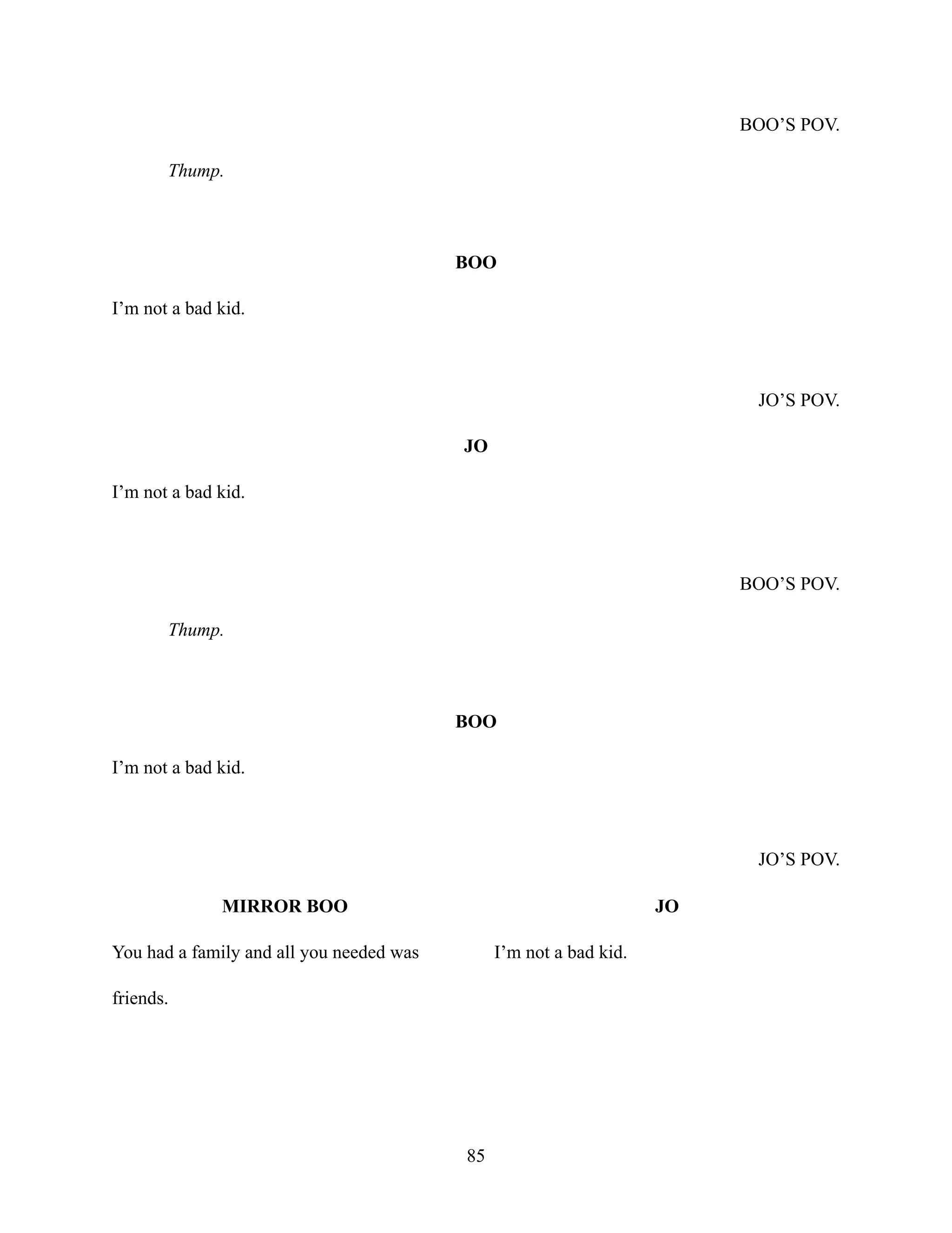 BOO’S POV.
Thump.
BOO
I’m not a bad kid.
JO’S POV.
JO
I’m not a bad kid.
BOO’S POV.
Thump.
BOO
I’m not a bad kid.
JO’S POV.
MIRROR BOO
You had a family and all you needed was
friends.
JO
I’m not a bad kid.
85
 