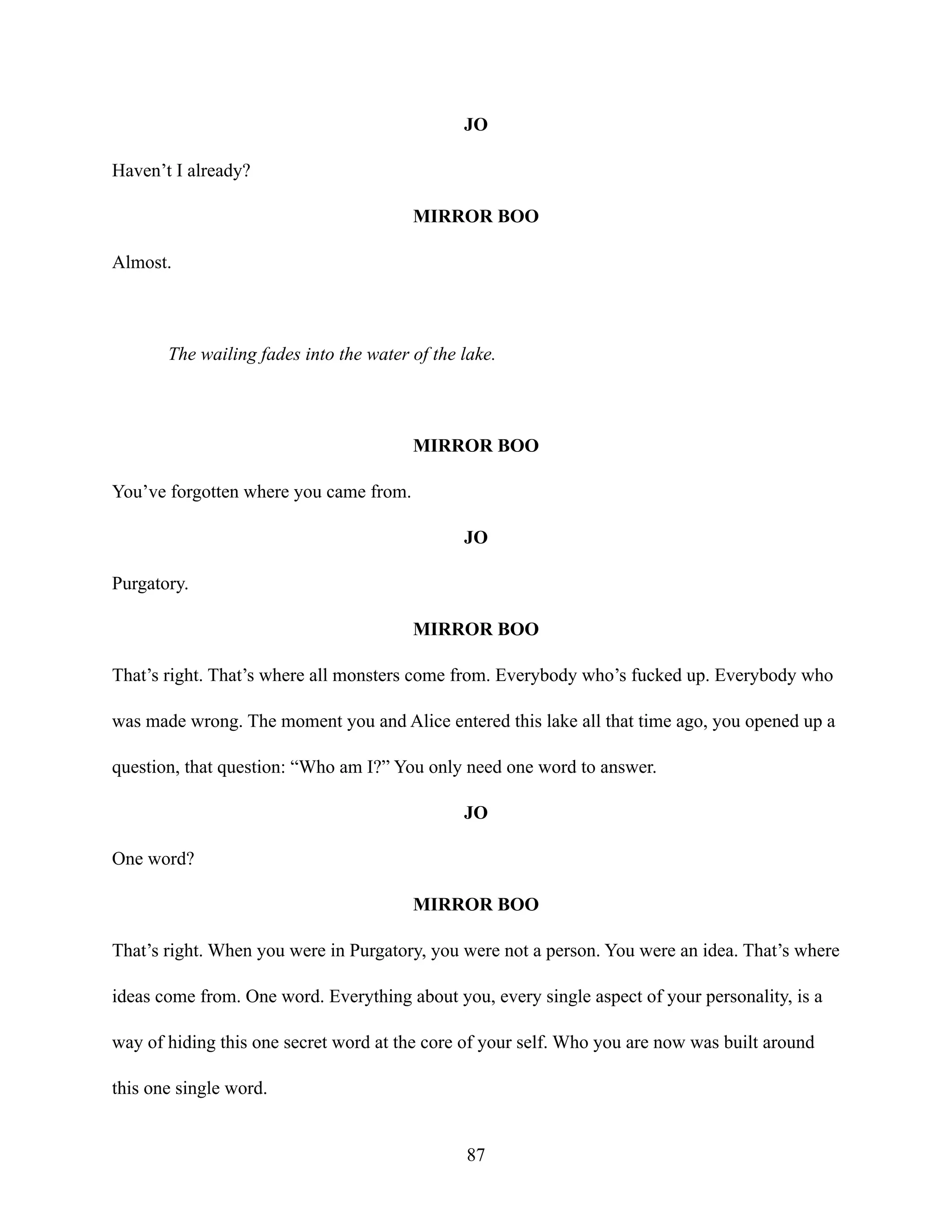 JO
Haven’t I already?
MIRROR BOO
Almost.
The wailing fades into the water of the lake.
MIRROR BOO
You’ve forgotten where you came from.
JO
Purgatory.
MIRROR BOO
That’s right. That’s where all monsters come from. Everybody who’s fucked up. Everybody who
was made wrong. The moment you and Alice entered this lake all that time ago, you opened up a
question, that question: “Who am I?” You only need one word to answer.
JO
One word?
MIRROR BOO
That’s right. When you were in Purgatory, you were not a person. You were an idea. That’s where
ideas come from. One word. Everything about you, every single aspect of your personality, is a
way of hiding this one secret word at the core of your self. Who you are now was built around
this one single word.
87
 