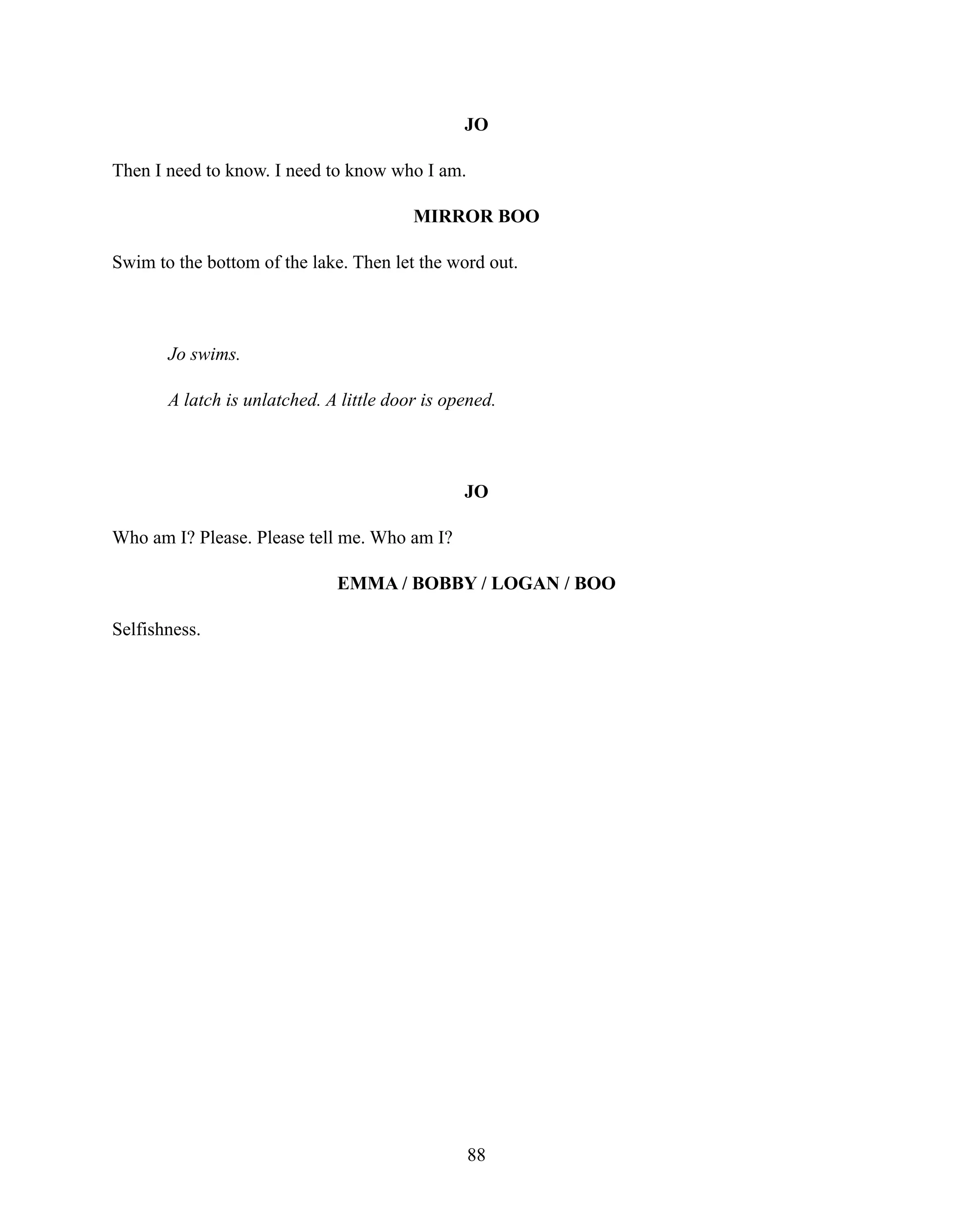 JO
Then I need to know. I need to know who I am.
MIRROR BOO
Swim to the bottom of the lake. Then let the word out.
Jo swims.
A latch is unlatched. A little door is opened.
JO
Who am I? Please. Please tell me. Who am I?
EMMA / BOBBY / LOGAN / BOO
Selfishness.
88
 