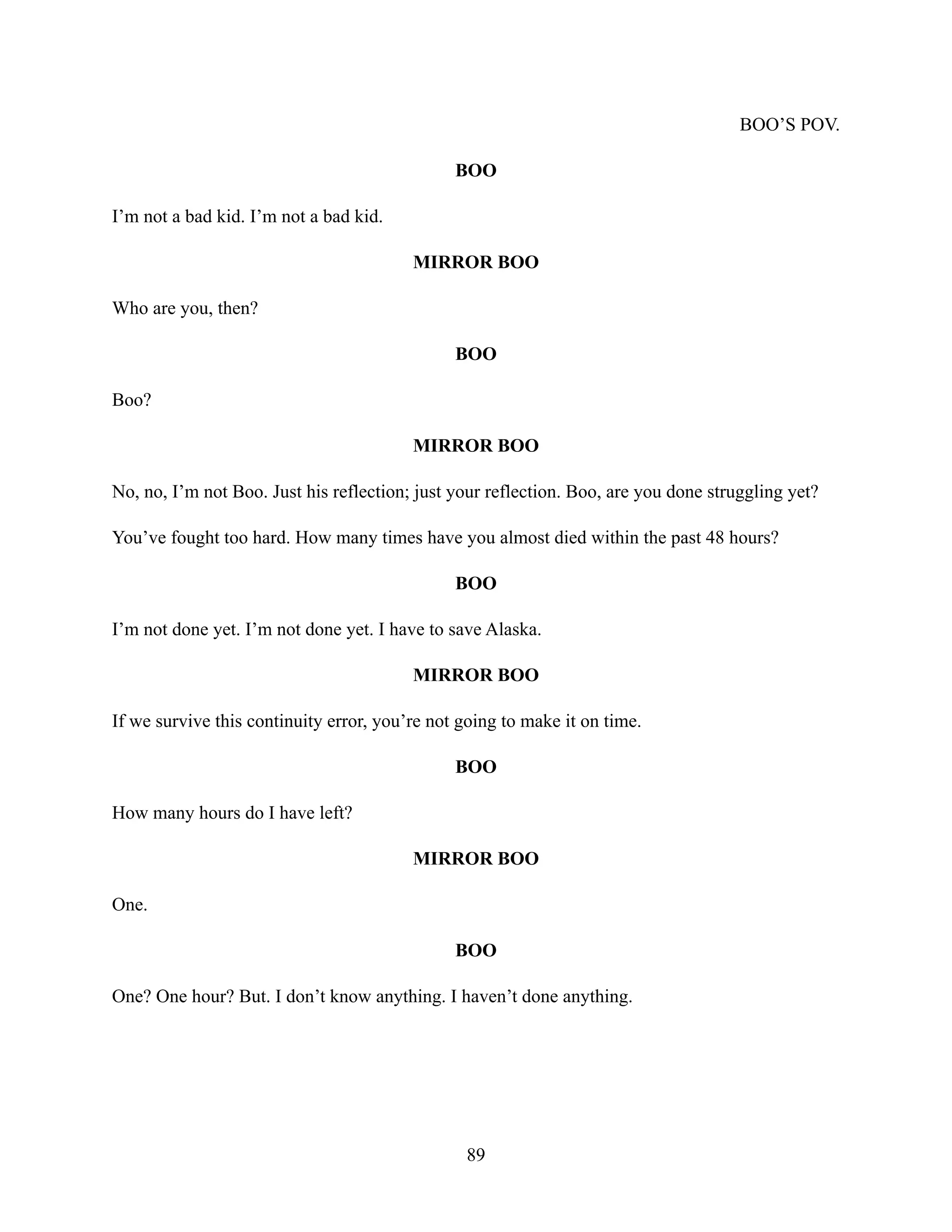 BOO’S POV.
BOO
I’m not a bad kid. I’m not a bad kid.
MIRROR BOO
Who are you, then?
BOO
Boo?
MIRROR BOO
No, no, I’m not Boo. Just his reflection; just your reflection. Boo, are you done struggling yet?
You’ve fought too hard. How many times have you almost died within the past 48 hours?
BOO
I’m not done yet. I’m not done yet. I have to save Alaska.
MIRROR BOO
If we survive this continuity error, you’re not going to make it on time.
BOO
How many hours do I have left?
MIRROR BOO
One.
BOO
One? One hour? But. I don’t know anything. I haven’t done anything.
89
 