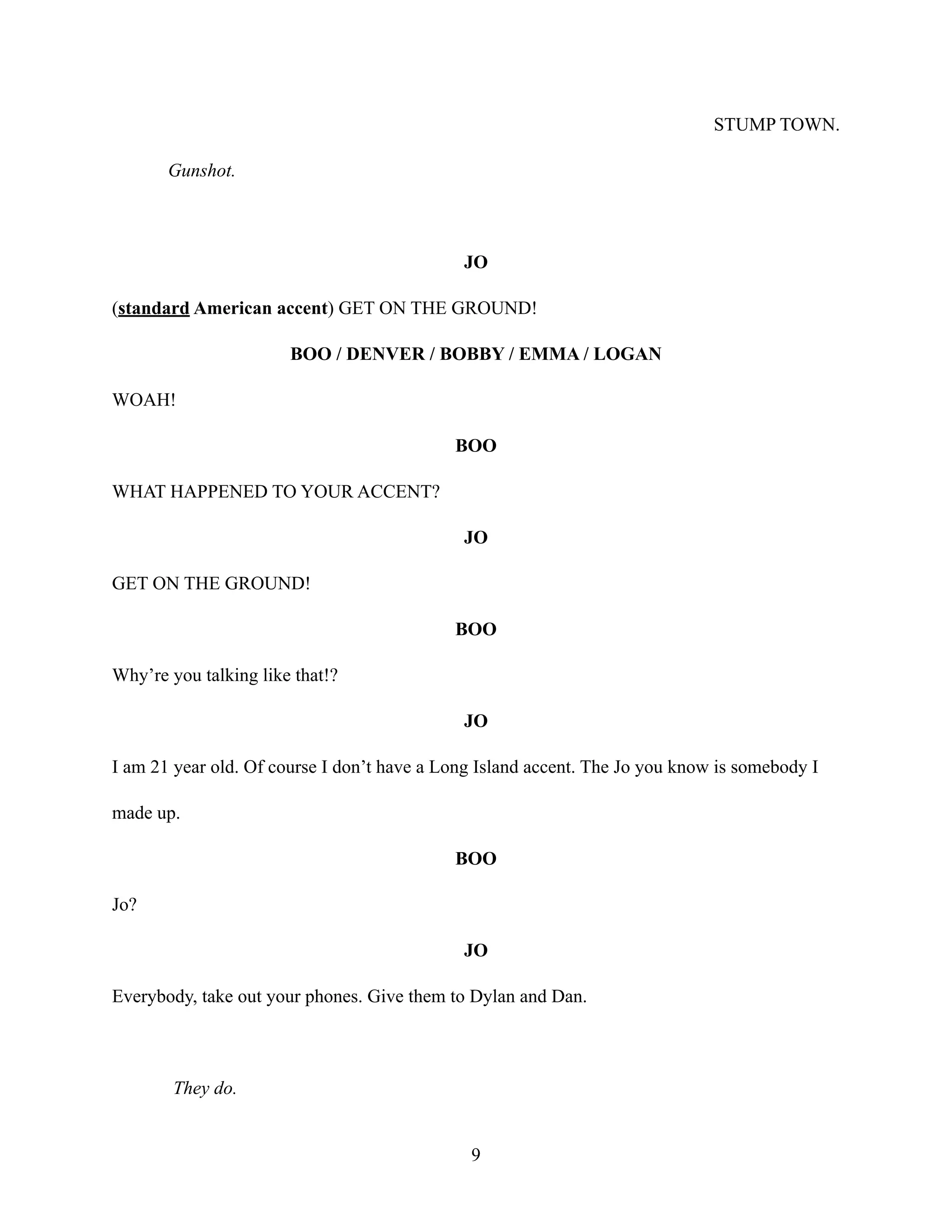 STUMP TOWN.
Gunshot.
JO
(standard American accent) GET ON THE GROUND!
BOO / DENVER / BOBBY / EMMA / LOGAN
WOAH!
BOO
WHAT HAPPENED TO YOUR ACCENT?
JO
GET ON THE GROUND!
BOO
Why’re you talking like that!?
JO
I am 21 year old. Of course I don’t have a Long Island accent. The Jo you know is somebody I
made up.
BOO
Jo?
JO
Everybody, take out your phones. Give them to Dylan and Dan.
They do.
9
 