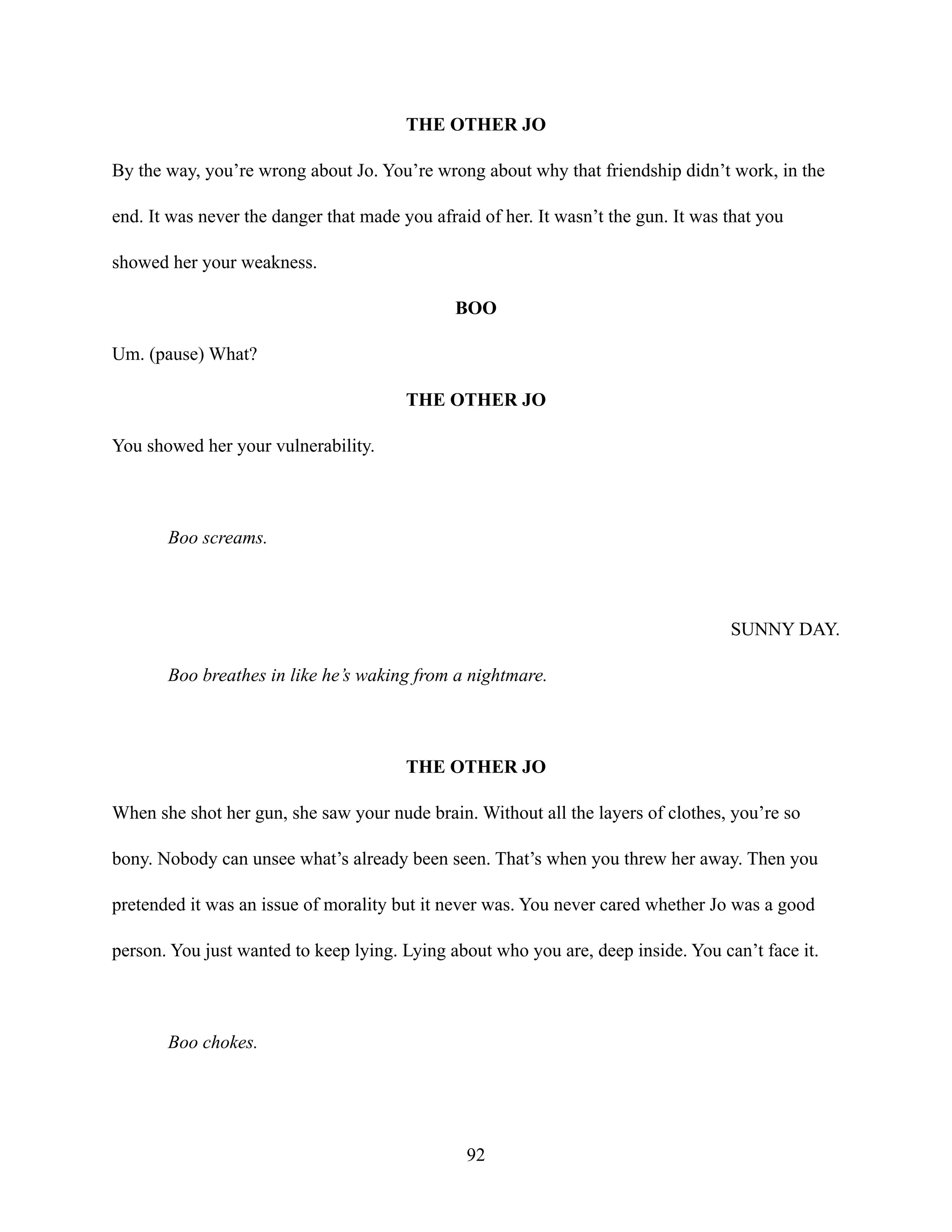 THE OTHER JO
By the way, you’re wrong about Jo. You’re wrong about why that friendship didn’t work, in the
end. It was never the danger that made you afraid of her. It wasn’t the gun. It was that you
showed her your weakness.
BOO
Um. (pause) What?
THE OTHER JO
You showed her your vulnerability.
Boo screams.
SUNNY DAY.
Boo breathes in like he’s waking from a nightmare.
THE OTHER JO
When she shot her gun, she saw your nude brain. Without all the layers of clothes, you’re so
bony. Nobody can unsee what’s already been seen. That’s when you threw her away. Then you
pretended it was an issue of morality but it never was. You never cared whether Jo was a good
person. You just wanted to keep lying. Lying about who you are, deep inside. You can’t face it.
Boo chokes.
92
 