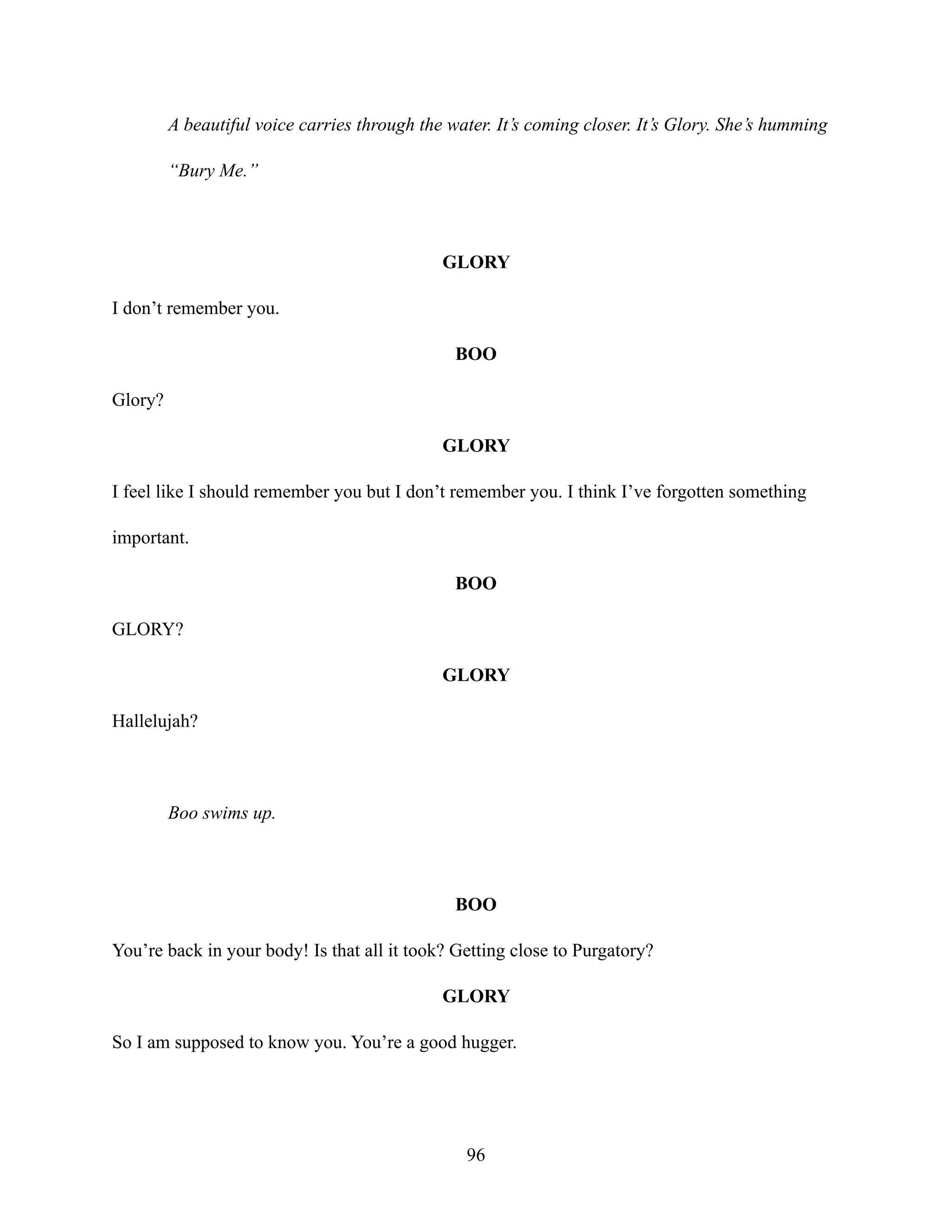 A beautiful voice carries through the water. It’s coming closer. It’s Glory. She’s humming
“Bury Me.”
GLORY
I don’t remember you.
BOO
Glory?
GLORY
I feel like I should remember you but I don’t remember you. I think I’ve forgotten something
important.
BOO
GLORY?
GLORY
Hallelujah?
Boo swims up.
BOO
You’re back in your body! Is that all it took? Getting close to Purgatory?
GLORY
So I am supposed to know you. You’re a good hugger.
96
 