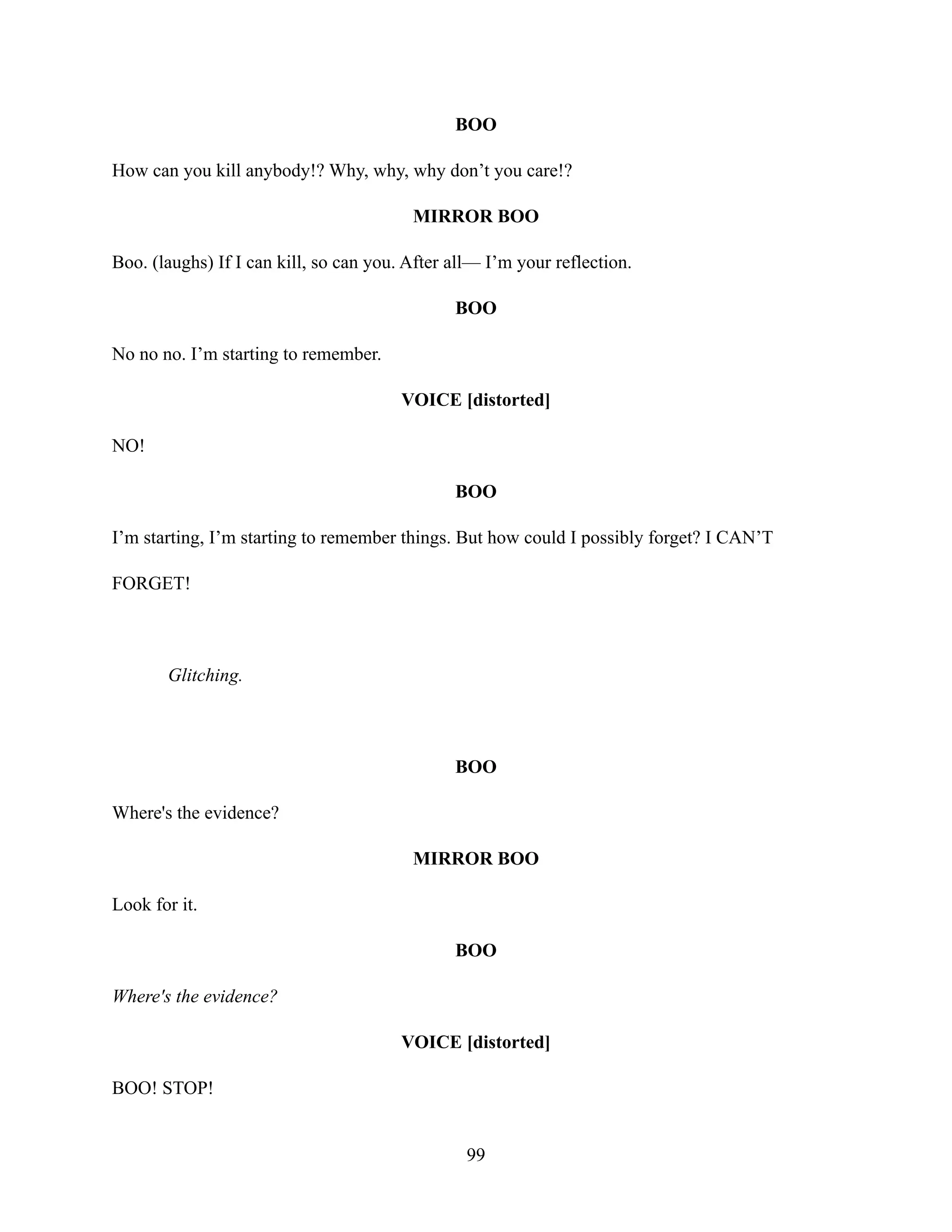 BOO
How can you kill anybody!? Why, why, why don’t you care!?
MIRROR BOO
Boo. (laughs) If I can kill, so can you. After all— I’m your reflection.
BOO
No no no. I’m starting to remember.
VOICE [distorted]
NO!
BOO
I’m starting, I’m starting to remember things. But how could I possibly forget? I CAN’T
FORGET!
Glitching.
BOO
Where's the evidence?
MIRROR BOO
Look for it.
BOO
Where's the evidence?
VOICE [distorted]
BOO! STOP!
99
 