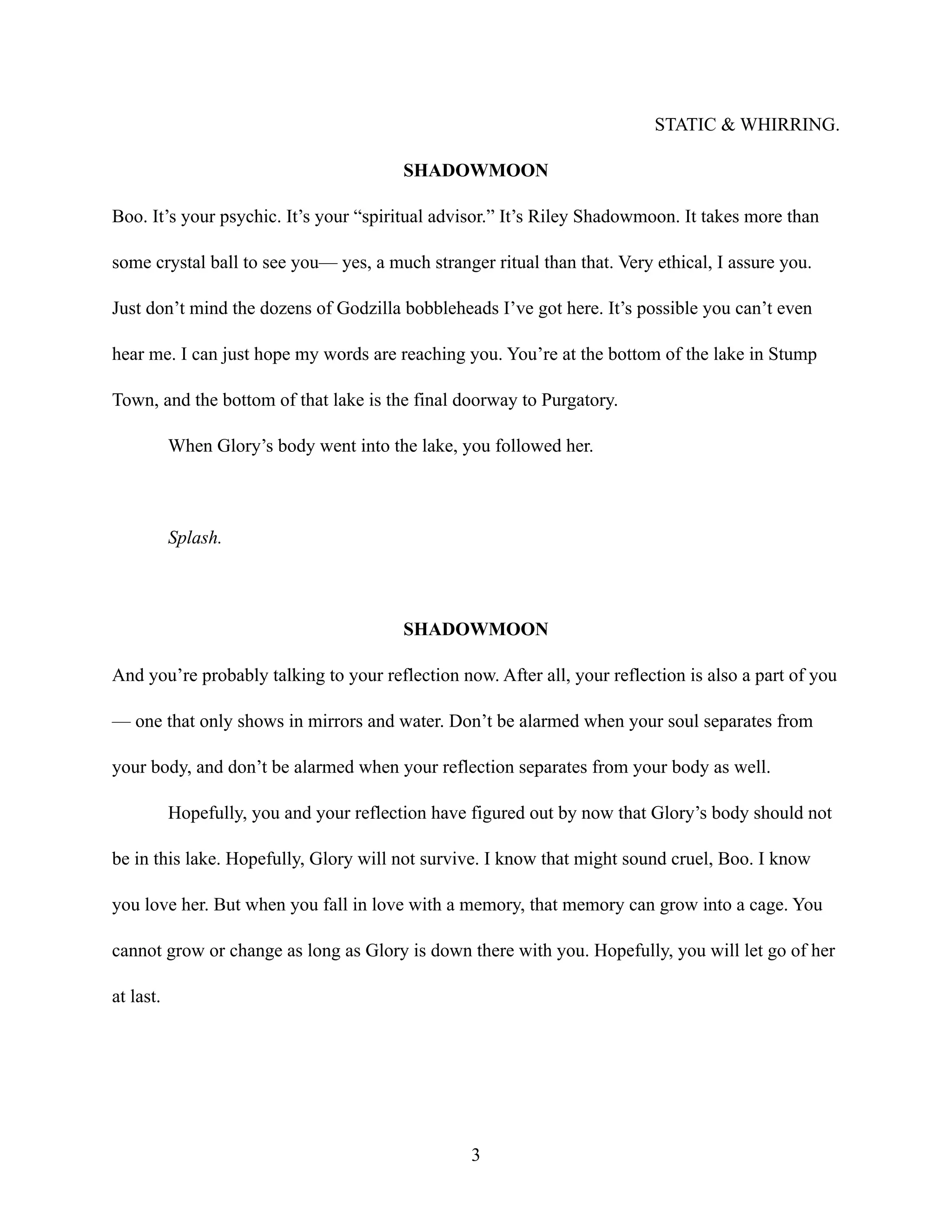 STATIC & WHIRRING.
SHADOWMOON
Boo. It’s your psychic. It’s your “spiritual advisor.” It’s Riley Shadowmoon. It takes more than
some crystal ball to see you— yes, a much stranger ritual than that. Very ethical, I assure you.
Just don’t mind the dozens of Godzilla bobbleheads I’ve got here. It’s possible you can’t even
hear me. I can just hope my words are reaching you. You’re at the bottom of the lake in Stump
Town, and the bottom of that lake is the final doorway to Purgatory.
When Glory’s body went into the lake, you followed her.
Splash.
SHADOWMOON
And you’re probably talking to your reflection now. After all, your reflection is also a part of you
— one that only shows in mirrors and water. Don’t be alarmed when your soul separates from
your body, and don’t be alarmed when your reflection separates from your body as well.
Hopefully, you and your reflection have figured out by now that Glory’s body should not
be in this lake. Hopefully, Glory will not survive. I know that might sound cruel, Boo. I know
you love her. But when you fall in love with a memory, that memory can grow into a cage. You
cannot grow or change as long as Glory is down there with you. Hopefully, you will let go of her
at last.
3
 