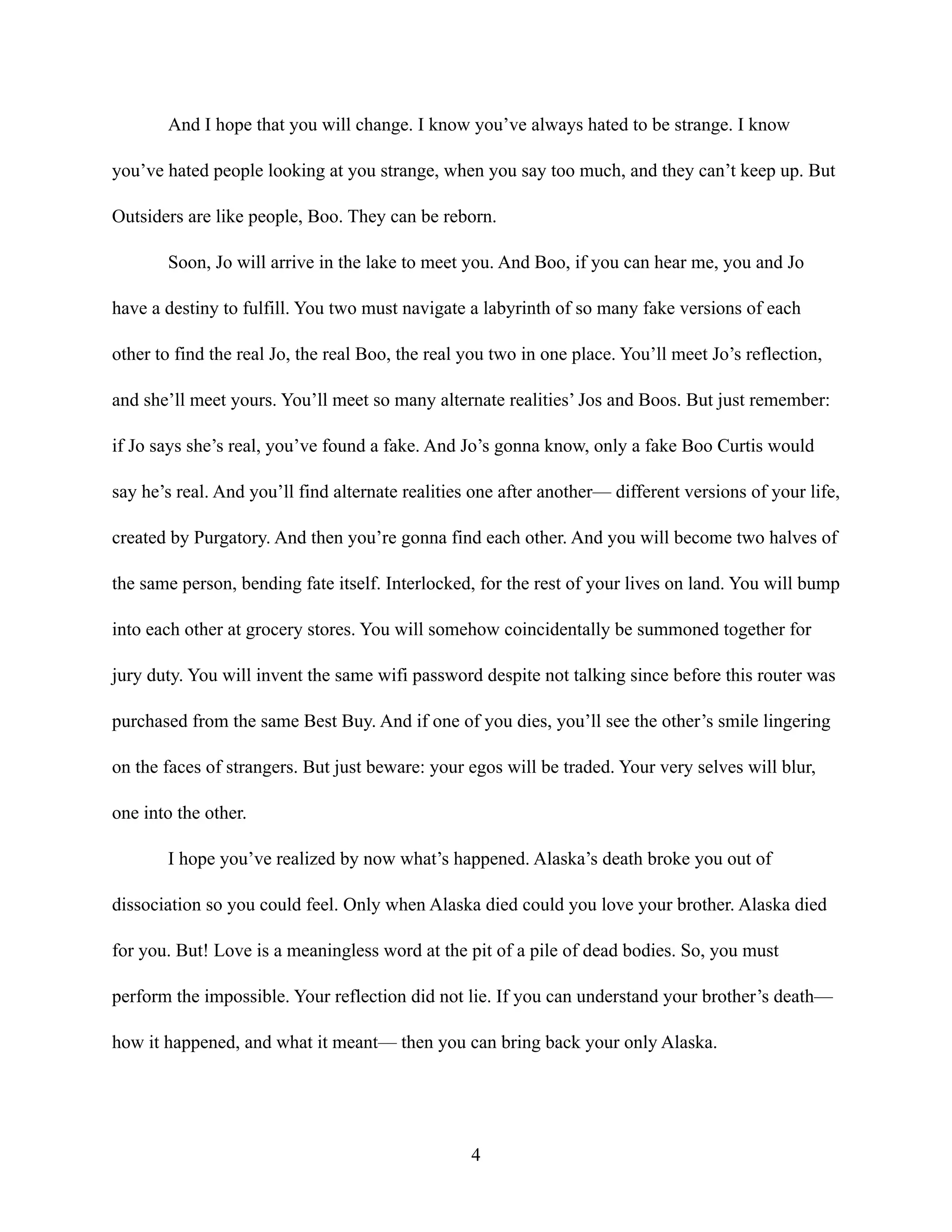 And I hope that you will change. I know you’ve always hated to be strange. I know
you’ve hated people looking at you strange, when you say too much, and they can’t keep up. But
Outsiders are like people, Boo. They can be reborn.
Soon, Jo will arrive in the lake to meet you. And Boo, if you can hear me, you and Jo
have a destiny to fulfill. You two must navigate a labyrinth of so many fake versions of each
other to find the real Jo, the real Boo, the real you two in one place. You’ll meet Jo’s reflection,
and she’ll meet yours. You’ll meet so many alternate realities’ Jos and Boos. But just remember:
if Jo says she’s real, you’ve found a fake. And Jo’s gonna know, only a fake Boo Curtis would
say he’s real. And you’ll find alternate realities one after another— different versions of your life,
created by Purgatory. And then you’re gonna find each other. And you will become two halves of
the same person, bending fate itself. Interlocked, for the rest of your lives on land. You will bump
into each other at grocery stores. You will somehow coincidentally be summoned together for
jury duty. You will invent the same wifi password despite not talking since before this router was
purchased from the same Best Buy. And if one of you dies, you’ll see the other’s smile lingering
on the faces of strangers. But just beware: your egos will be traded. Your very selves will blur,
one into the other.
I hope you’ve realized by now what’s happened. Alaska’s death broke you out of
dissociation so you could feel. Only when Alaska died could you love your brother. Alaska died
for you. But! Love is a meaningless word at the pit of a pile of dead bodies. So, you must
perform the impossible. Your reflection did not lie. If you can understand your brother’s death—
how it happened, and what it meant— then you can bring back your only Alaska.
4
 