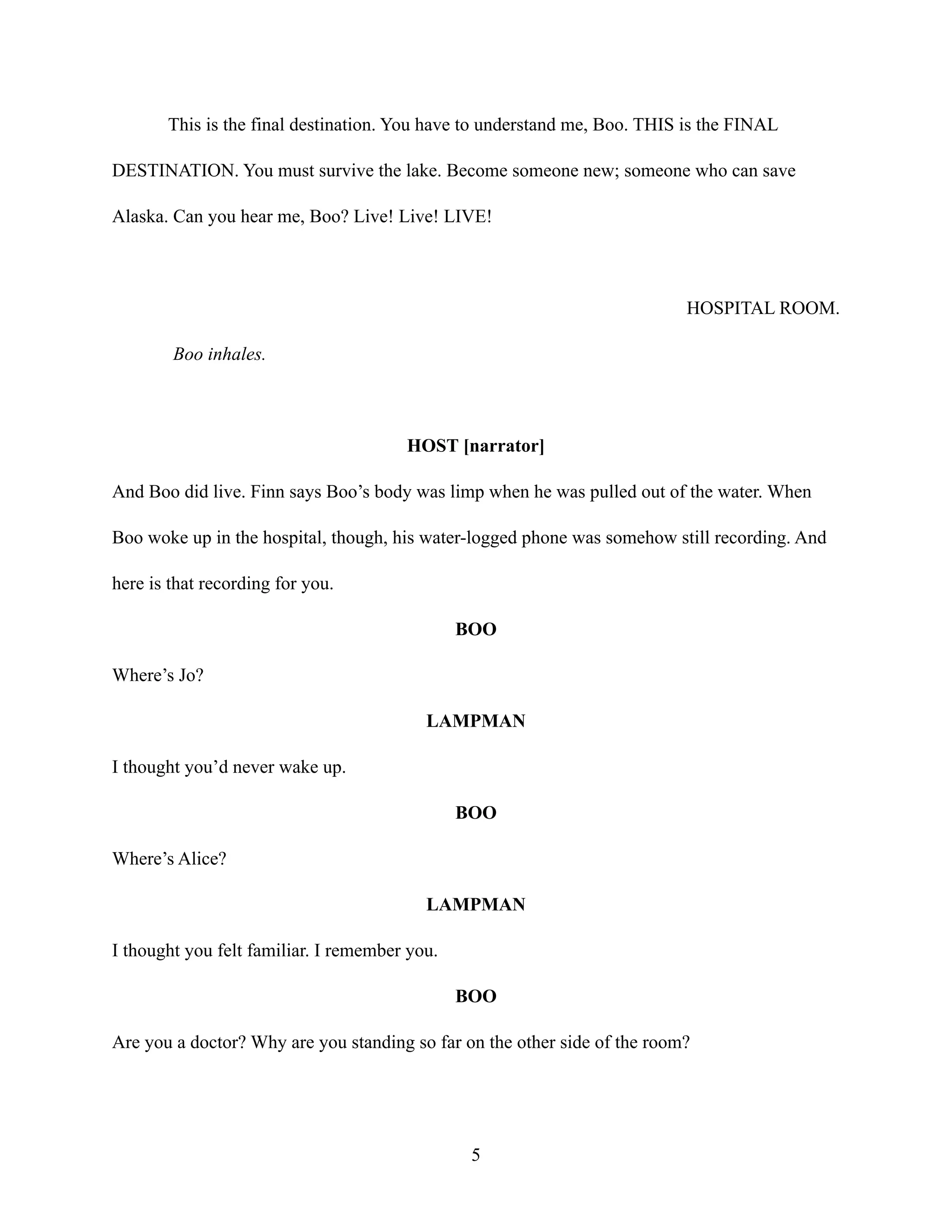 This is the final destination. You have to understand me, Boo. THIS is the FINAL
DESTINATION. You must survive the lake. Become someone new; someone who can save
Alaska. Can you hear me, Boo? Live! Live! LIVE!
HOSPITAL ROOM.
Boo inhales.
HOST [narrator]
And Boo did live. Finn says Boo’s body was limp when he was pulled out of the water. When
Boo woke up in the hospital, though, his water-logged phone was somehow still recording. And
here is that recording for you.
BOO
Where’s Jo?
LAMPMAN
I thought you’d never wake up.
BOO
Where’s Alice?
LAMPMAN
I thought you felt familiar. I remember you.
BOO
Are you a doctor? Why are you standing so far on the other side of the room?
5
 