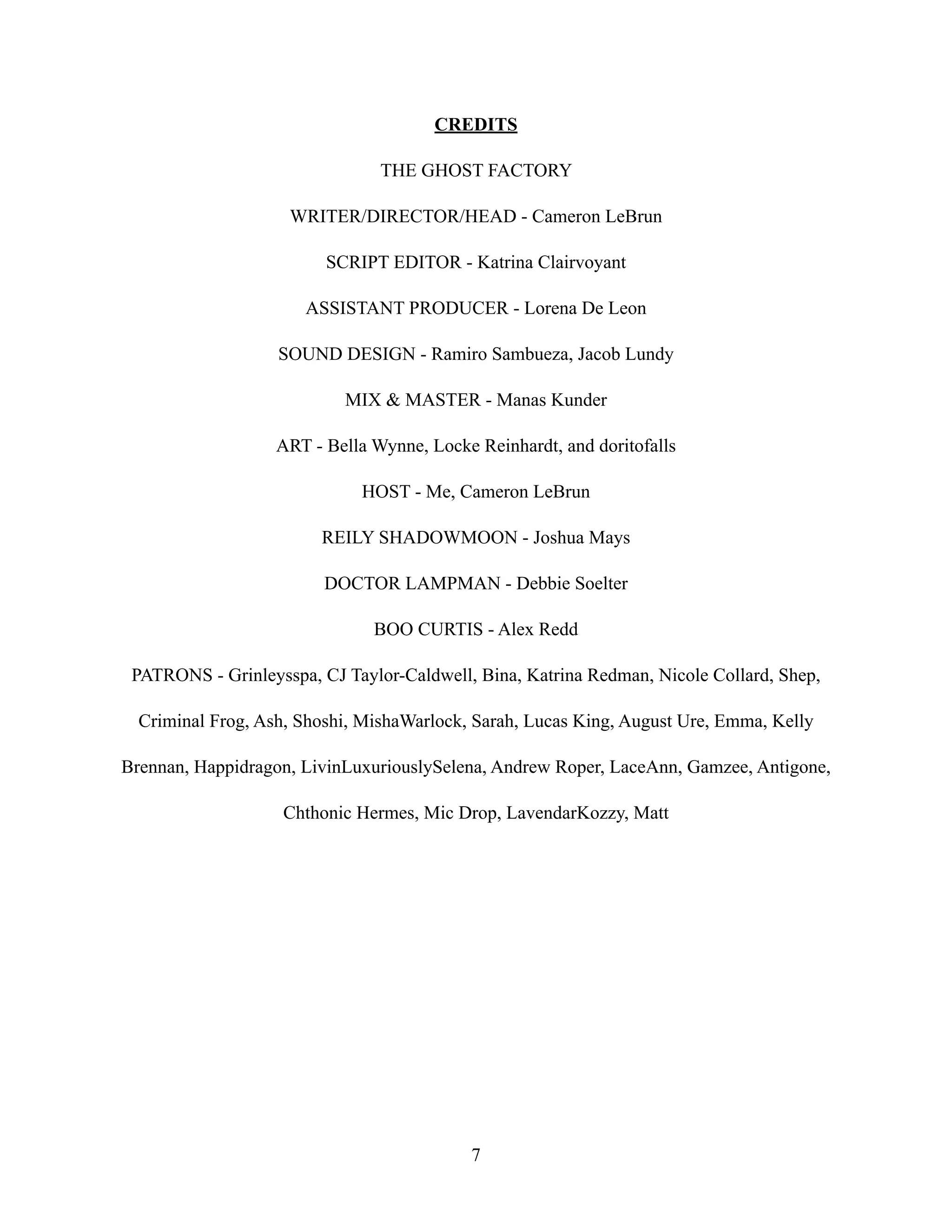 CREDITS
THE GHOST FACTORY
WRITER/DIRECTOR/HEAD - Cameron LeBrun
SCRIPT EDITOR - Katrina Clairvoyant
ASSISTANT PRODUCER - Lorena De Leon
SOUND DESIGN - Ramiro Sambueza, Jacob Lundy
MIX & MASTER - Manas Kunder
ART - Bella Wynne, Locke Reinhardt, and doritofalls
HOST - Me, Cameron LeBrun
REILY SHADOWMOON - Joshua Mays
DOCTOR LAMPMAN - Debbie Soelter
BOO CURTIS - Alex Redd
PATRONS - Grinleysspa, CJ Taylor-Caldwell, Bina, Katrina Redman, Nicole Collard, Shep,
Criminal Frog, Ash, Shoshi, MishaWarlock, Sarah, Lucas King, August Ure, Emma, Kelly
Brennan, Happidragon, LivinLuxuriouslySelena, Andrew Roper, LaceAnn, Gamzee, Antigone,
Chthonic Hermes, Mic Drop, LavendarKozzy, Matt
7
 