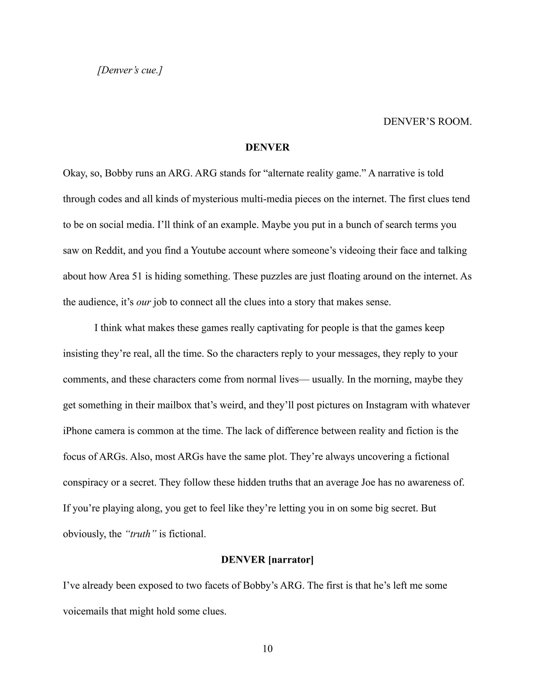 [Denver’s cue.]
DENVER’S ROOM.
DENVER
Okay, so, Bobby runs an ARG. ARG stands for “alternate reality game.” A narrative is told
through codes and all kinds of mysterious multi-media pieces on the internet. The first clues tend
to be on social media. I’ll think of an example. Maybe you put in a bunch of search terms you
saw on Reddit, and you find a Youtube account where someone’s videoing their face and talking
about how Area 51 is hiding something. These puzzles are just floating around on the internet. As
the audience, it’s our job to connect all the clues into a story that makes sense.
I think what makes these games really captivating for people is that the games keep
insisting they’re real, all the time. So the characters reply to your messages, they reply to your
comments, and these characters come from normal lives— usually. In the morning, maybe they
get something in their mailbox that’s weird, and they’ll post pictures on Instagram with whatever
iPhone camera is common at the time. The lack of difference between reality and fiction is the
focus of ARGs. Also, most ARGs have the same plot. They’re always uncovering a fictional
conspiracy or a secret. They follow these hidden truths that an average Joe has no awareness of.
If you’re playing along, you get to feel like they’re letting you in on some big secret. But
obviously, the “truth” is fictional.
DENVER [narrator]
I’ve already been exposed to two facets of Bobby’s ARG. The first is that he’s left me some
voicemails that might hold some clues.
10
 