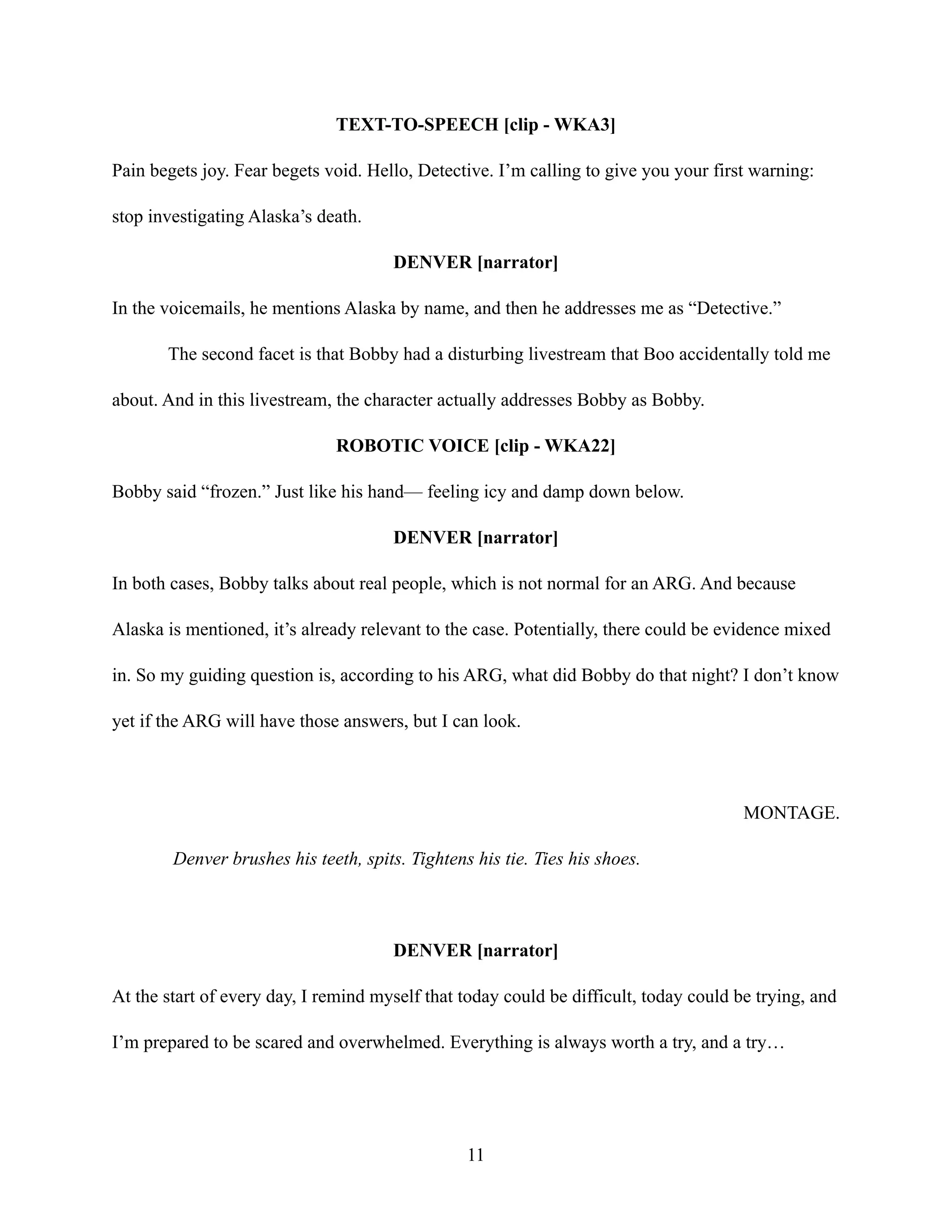 TEXT-TO-SPEECH [clip - WKA3]
Pain begets joy. Fear begets void. Hello, Detective. I’m calling to give you your first warning:
stop investigating Alaska’s death.
DENVER [narrator]
In the voicemails, he mentions Alaska by name, and then he addresses me as “Detective.”
The second facet is that Bobby had a disturbing livestream that Boo accidentally told me
about. And in this livestream, the character actually addresses Bobby as Bobby.
ROBOTIC VOICE [clip - WKA22]
Bobby said “frozen.” Just like his hand— feeling icy and damp down below.
DENVER [narrator]
In both cases, Bobby talks about real people, which is not normal for an ARG. And because
Alaska is mentioned, it’s already relevant to the case. Potentially, there could be evidence mixed
in. So my guiding question is, according to his ARG, what did Bobby do that night? I don’t know
yet if the ARG will have those answers, but I can look.
MONTAGE.
Denver brushes his teeth, spits. Tightens his tie. Ties his shoes.
DENVER [narrator]
At the start of every day, I remind myself that today could be difficult, today could be trying, and
I’m prepared to be scared and overwhelmed. Everything is always worth a try, and a try…
11
 