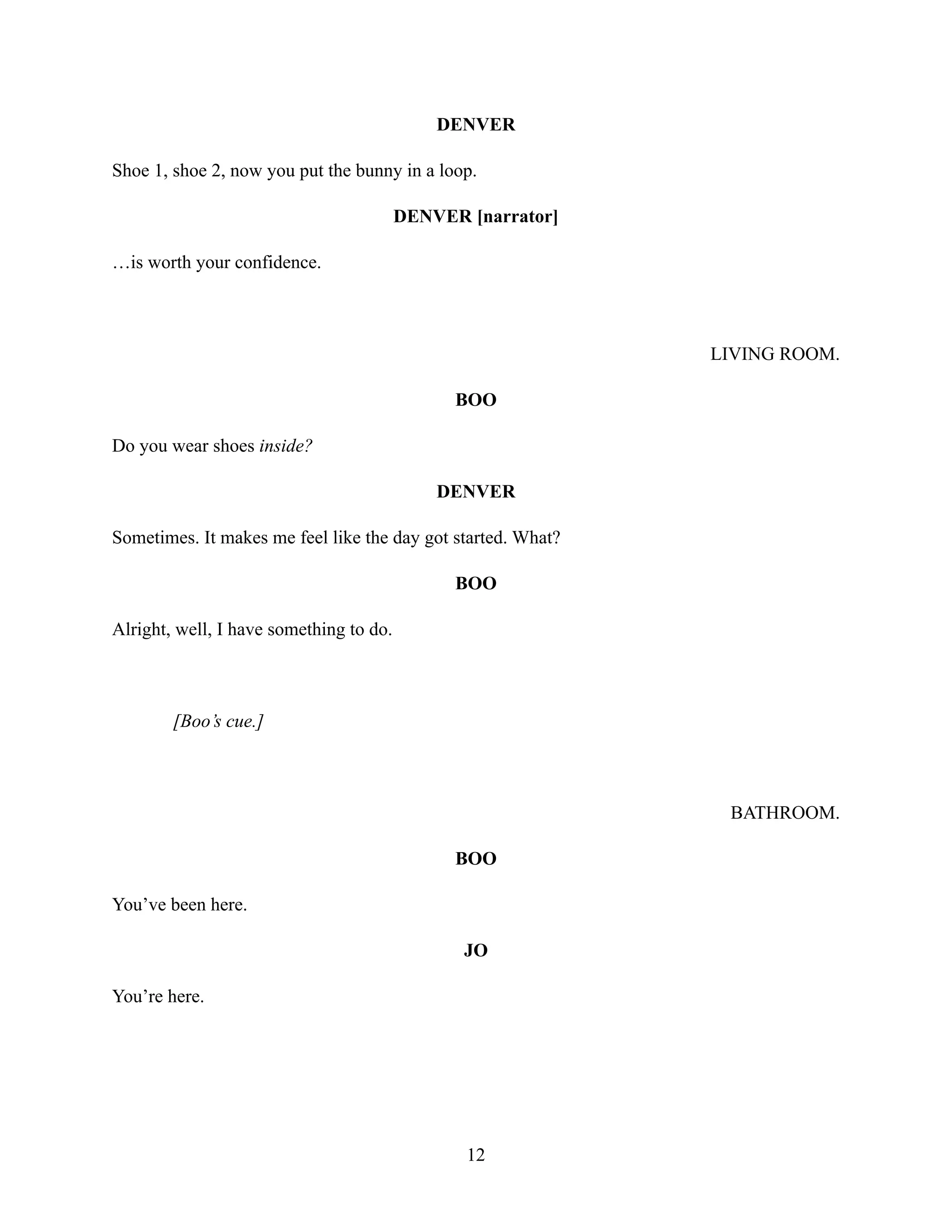DENVER
Shoe 1, shoe 2, now you put the bunny in a loop.
DENVER [narrator]
…is worth your confidence.
LIVING ROOM.
BOO
Do you wear shoes inside?
DENVER
Sometimes. It makes me feel like the day got started. What?
BOO
Alright, well, I have something to do.
[Boo’s cue.]
BATHROOM.
BOO
You’ve been here.
JO
You’re here.
12
 