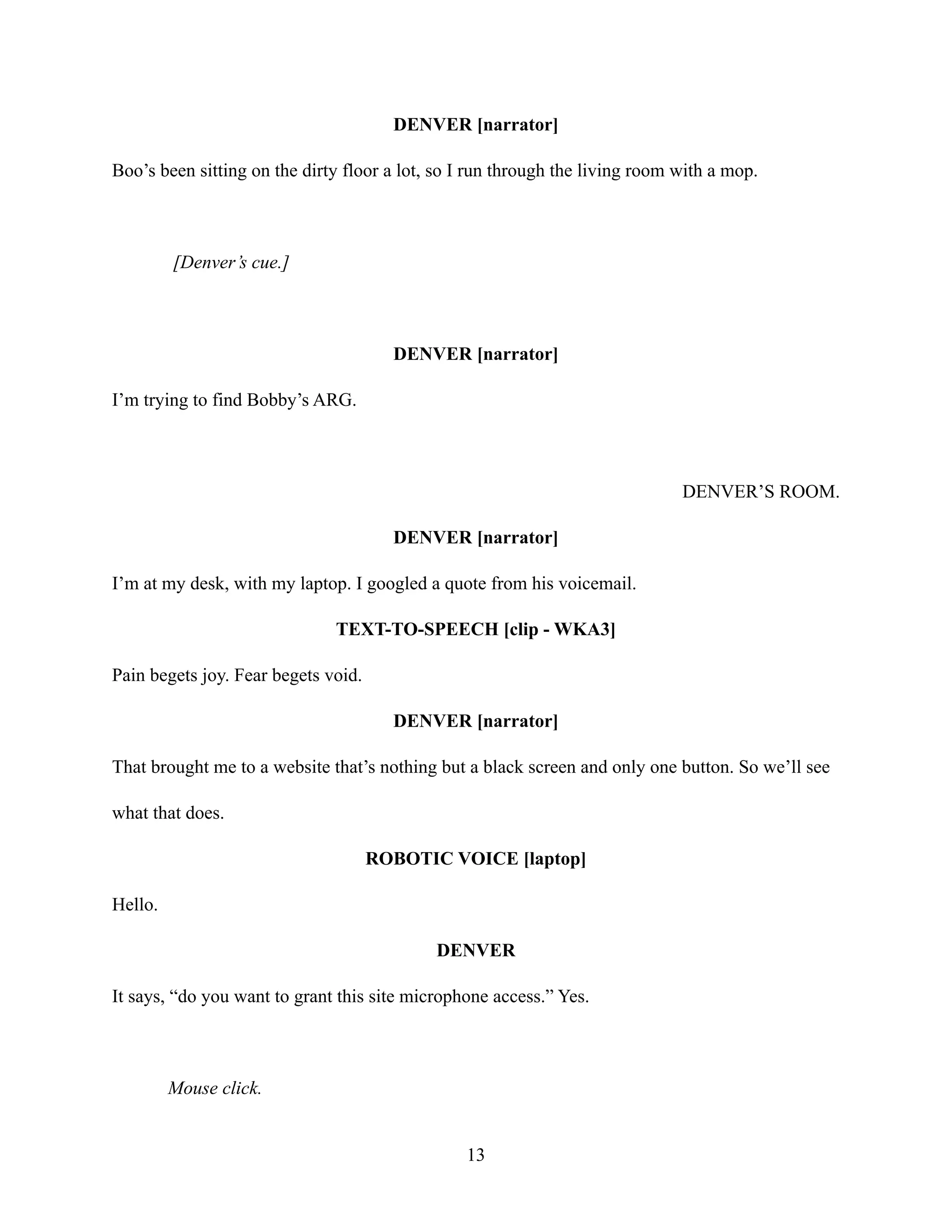 DENVER [narrator]
Boo’s been sitting on the dirty floor a lot, so I run through the living room with a mop.
[Denver’s cue.]
DENVER [narrator]
I’m trying to find Bobby’s ARG.
DENVER’S ROOM.
DENVER [narrator]
I’m at my desk, with my laptop. I googled a quote from his voicemail.
TEXT-TO-SPEECH [clip - WKA3]
Pain begets joy. Fear begets void.
DENVER [narrator]
That brought me to a website that’s nothing but a black screen and only one button. So we’ll see
what that does.
ROBOTIC VOICE [laptop]
Hello.
DENVER
It says, “do you want to grant this site microphone access.” Yes.
Mouse click.
13
 