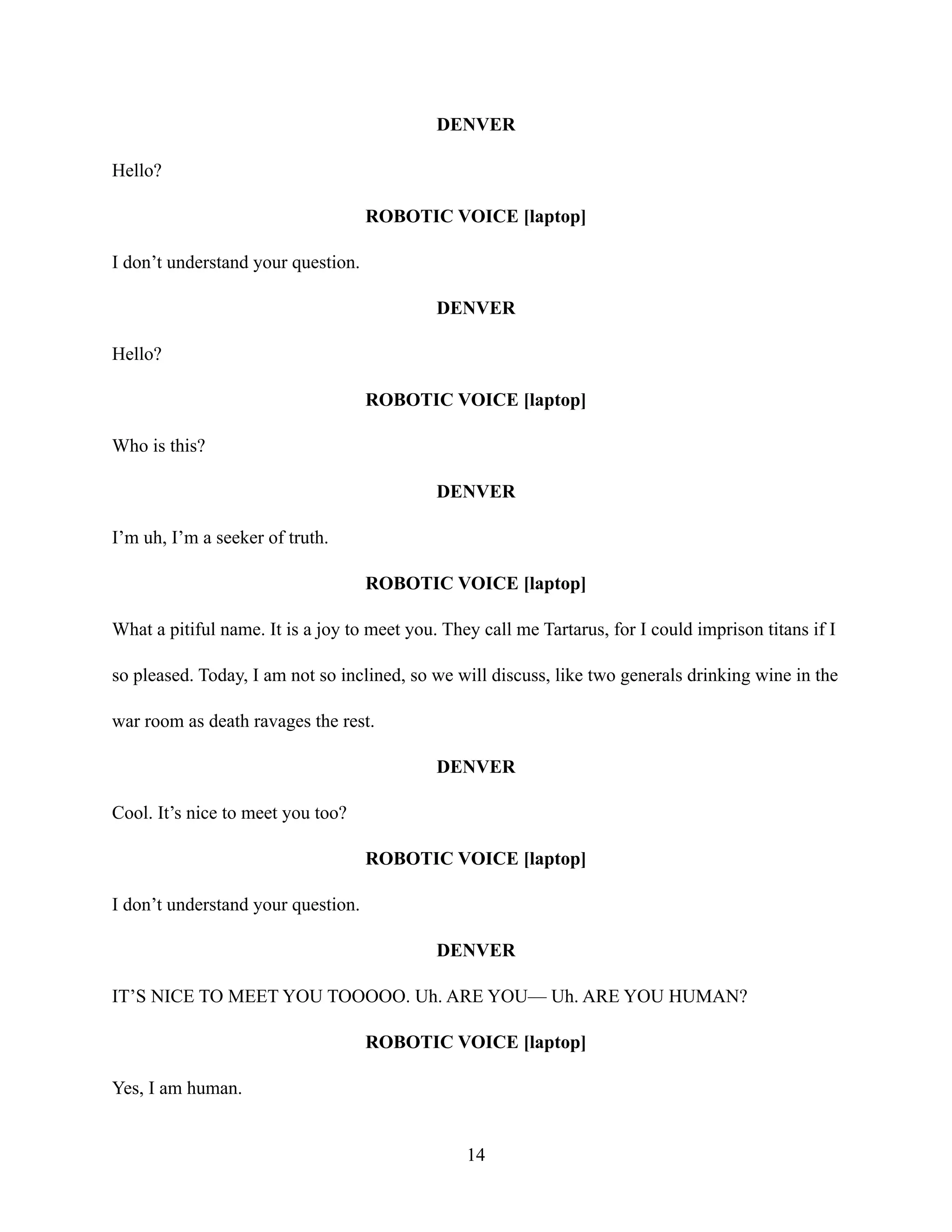 DENVER
Hello?
ROBOTIC VOICE [laptop]
I don’t understand your question.
DENVER
Hello?
ROBOTIC VOICE [laptop]
Who is this?
DENVER
I’m uh, I’m a seeker of truth.
ROBOTIC VOICE [laptop]
What a pitiful name. It is a joy to meet you. They call me Tartarus, for I could imprison titans if I
so pleased. Today, I am not so inclined, so we will discuss, like two generals drinking wine in the
war room as death ravages the rest.
DENVER
Cool. It’s nice to meet you too?
ROBOTIC VOICE [laptop]
I don’t understand your question.
DENVER
IT’S NICE TO MEET YOU TOOOOO. Uh. ARE YOU— Uh. ARE YOU HUMAN?
ROBOTIC VOICE [laptop]
Yes, I am human.
14
 
