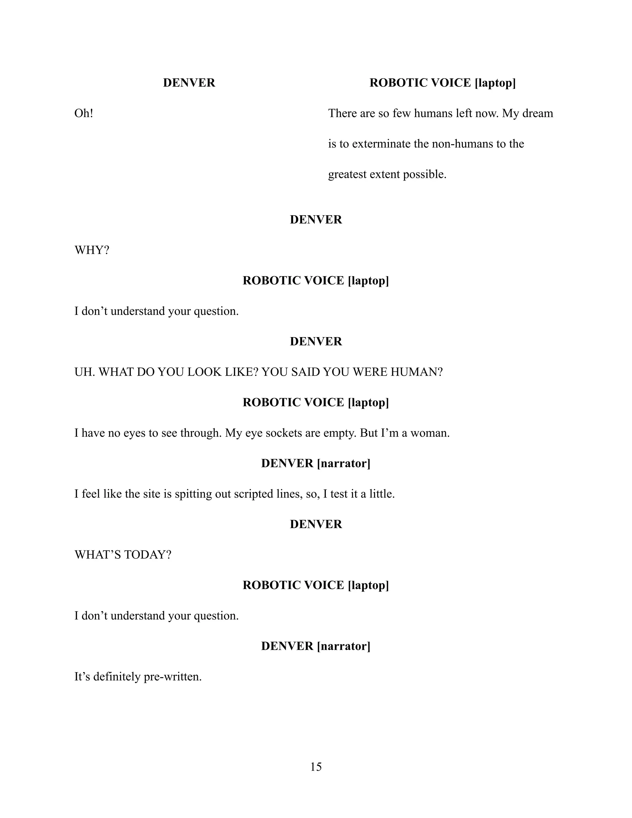 DENVER
Oh!
ROBOTIC VOICE [laptop]
There are so few humans left now. My dream
is to exterminate the non-humans to the
greatest extent possible.
DENVER
WHY?
ROBOTIC VOICE [laptop]
I don’t understand your question.
DENVER
UH. WHAT DO YOU LOOK LIKE? YOU SAID YOU WERE HUMAN?
ROBOTIC VOICE [laptop]
I have no eyes to see through. My eye sockets are empty. But I’m a woman.
DENVER [narrator]
I feel like the site is spitting out scripted lines, so, I test it a little.
DENVER
WHAT’S TODAY?
ROBOTIC VOICE [laptop]
I don’t understand your question.
DENVER [narrator]
It’s definitely pre-written.
15
 