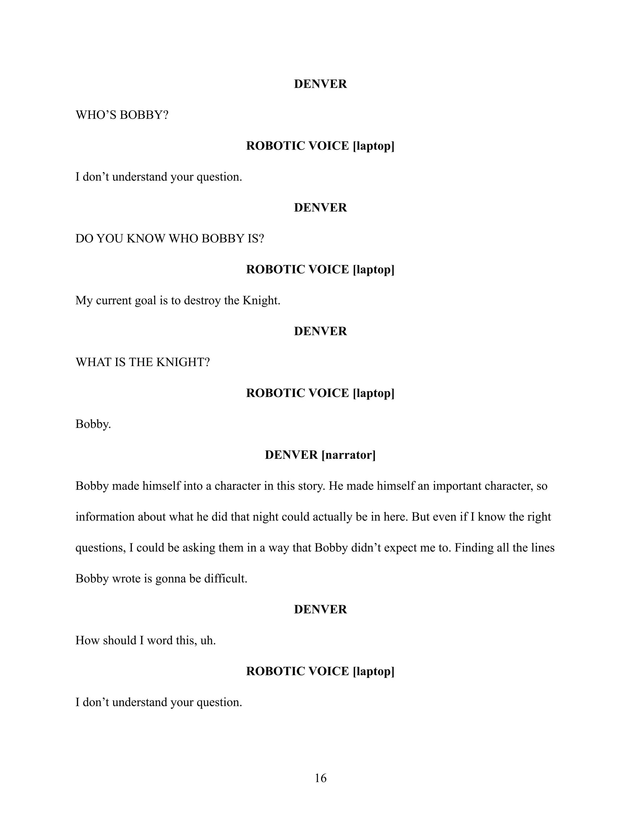 DENVER
WHO’S BOBBY?
ROBOTIC VOICE [laptop]
I don’t understand your question.
DENVER
DO YOU KNOW WHO BOBBY IS?
ROBOTIC VOICE [laptop]
My current goal is to destroy the Knight.
DENVER
WHAT IS THE KNIGHT?
ROBOTIC VOICE [laptop]
Bobby.
DENVER [narrator]
Bobby made himself into a character in this story. He made himself an important character, so
information about what he did that night could actually be in here. But even if I know the right
questions, I could be asking them in a way that Bobby didn’t expect me to. Finding all the lines
Bobby wrote is gonna be difficult.
DENVER
How should I word this, uh.
ROBOTIC VOICE [laptop]
I don’t understand your question.
16
 