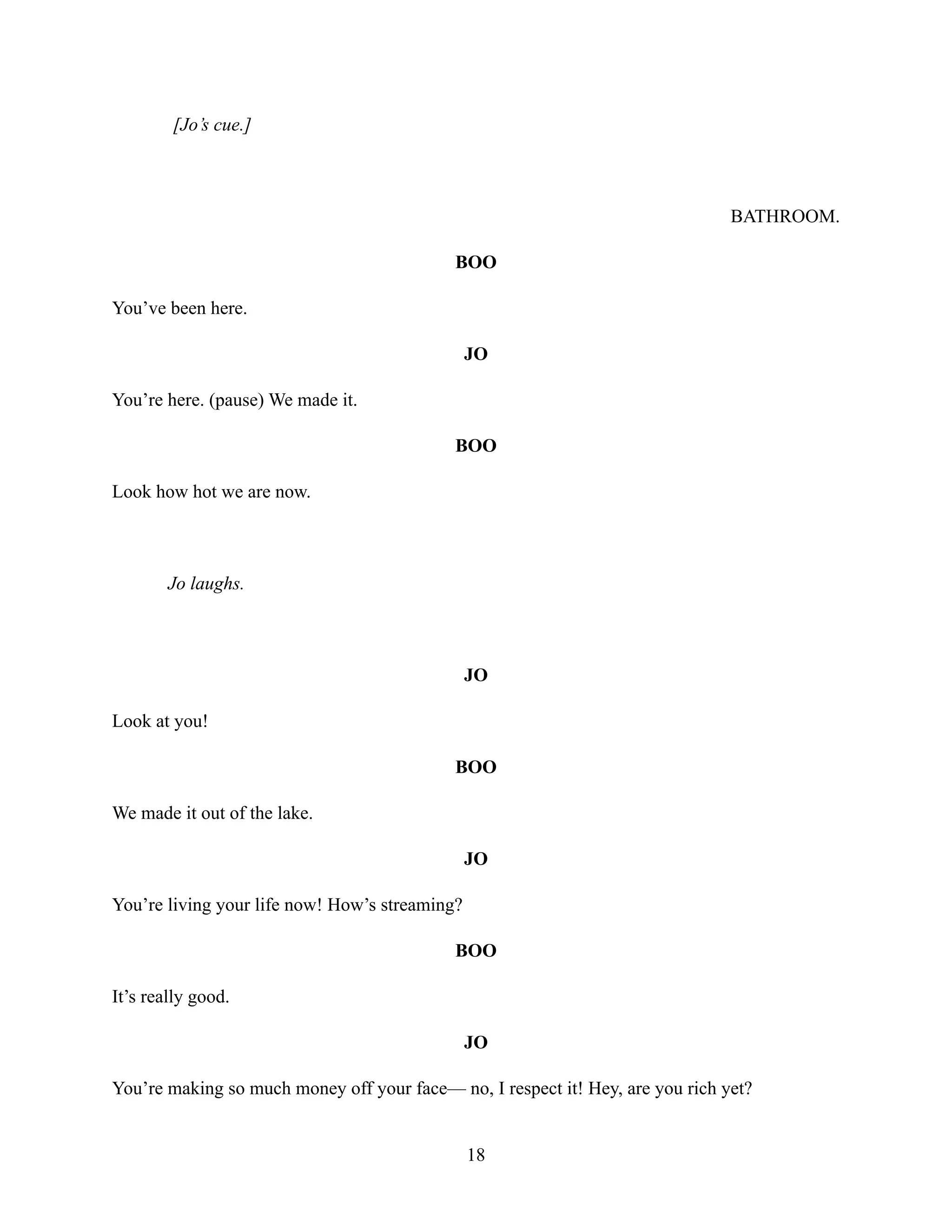 [Jo’s cue.]
BATHROOM.
BOO
You’ve been here.
JO
You’re here. (pause) We made it.
BOO
Look how hot we are now.
Jo laughs.
JO
Look at you!
BOO
We made it out of the lake.
JO
You’re living your life now! How’s streaming?
BOO
It’s really good.
JO
You’re making so much money off your face— no, I respect it! Hey, are you rich yet?
18
 