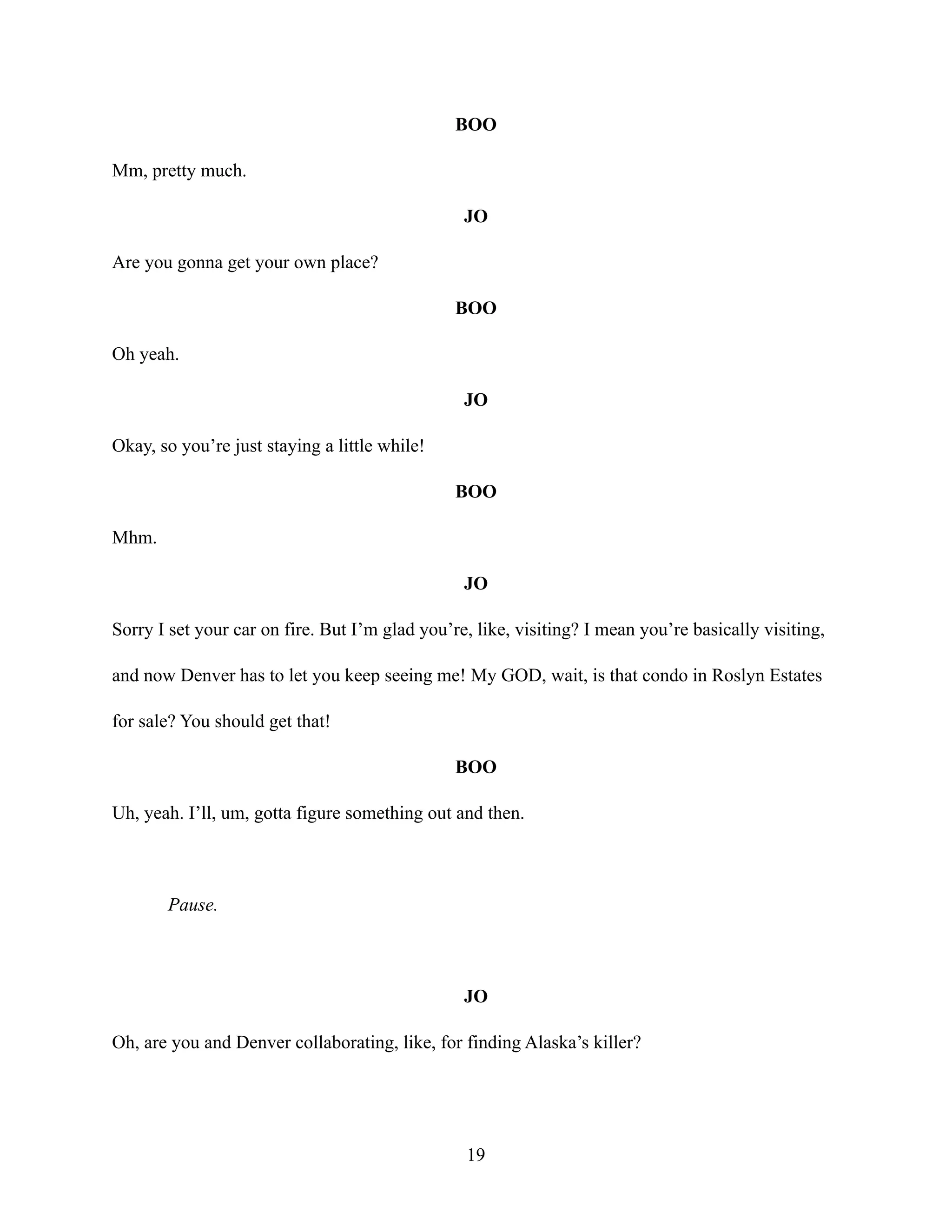 BOO
Mm, pretty much.
JO
Are you gonna get your own place?
BOO
Oh yeah.
JO
Okay, so you’re just staying a little while!
BOO
Mhm.
JO
Sorry I set your car on fire. But I’m glad you’re, like, visiting? I mean you’re basically visiting,
and now Denver has to let you keep seeing me! My GOD, wait, is that condo in Roslyn Estates
for sale? You should get that!
BOO
Uh, yeah. I’ll, um, gotta figure something out and then.
Pause.
JO
Oh, are you and Denver collaborating, like, for finding Alaska’s killer?
19
 