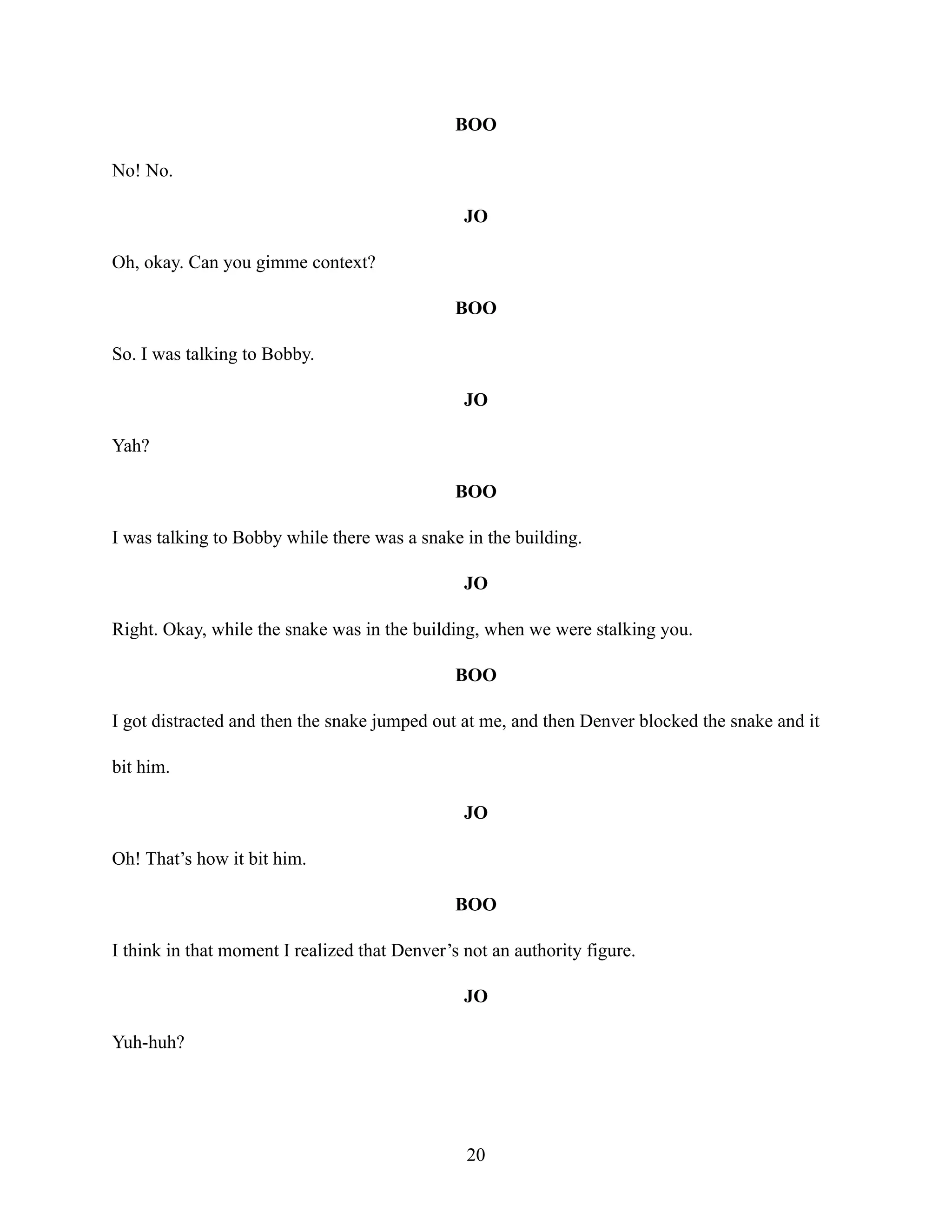 BOO
No! No.
JO
Oh, okay. Can you gimme context?
BOO
So. I was talking to Bobby.
JO
Yah?
BOO
I was talking to Bobby while there was a snake in the building.
JO
Right. Okay, while the snake was in the building, when we were stalking you.
BOO
I got distracted and then the snake jumped out at me, and then Denver blocked the snake and it
bit him.
JO
Oh! That’s how it bit him.
BOO
I think in that moment I realized that Denver’s not an authority figure.
JO
Yuh-huh?
20
 