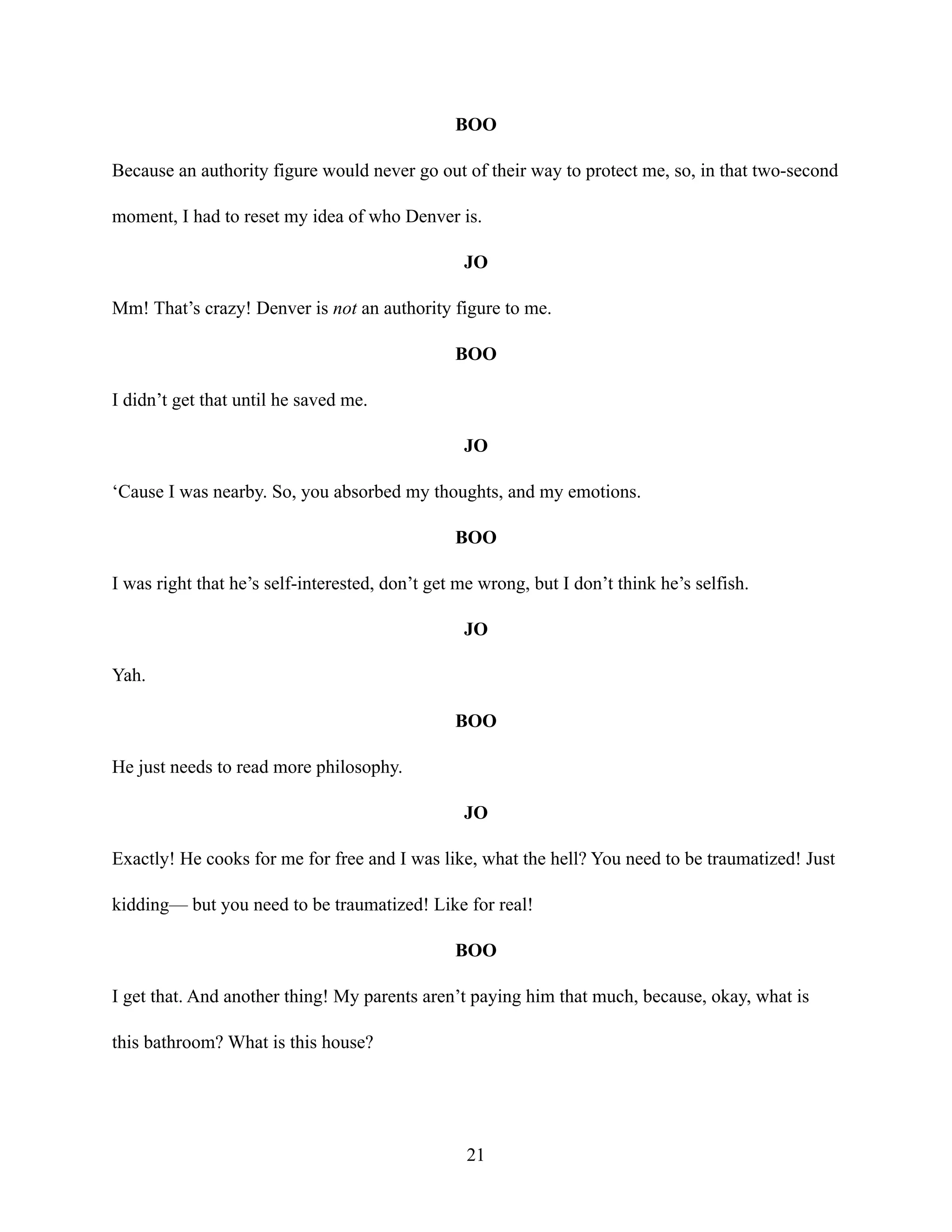 BOO
Because an authority figure would never go out of their way to protect me, so, in that two-second
moment, I had to reset my idea of who Denver is.
JO
Mm! That’s crazy! Denver is not an authority figure to me.
BOO
I didn’t get that until he saved me.
JO
‘Cause I was nearby. So, you absorbed my thoughts, and my emotions.
BOO
I was right that he’s self-interested, don’t get me wrong, but I don’t think he’s selfish.
JO
Yah.
BOO
He just needs to read more philosophy.
JO
Exactly! He cooks for me for free and I was like, what the hell? You need to be traumatized! Just
kidding— but you need to be traumatized! Like for real!
BOO
I get that. And another thing! My parents aren’t paying him that much, because, okay, what is
this bathroom? What is this house?
21
 