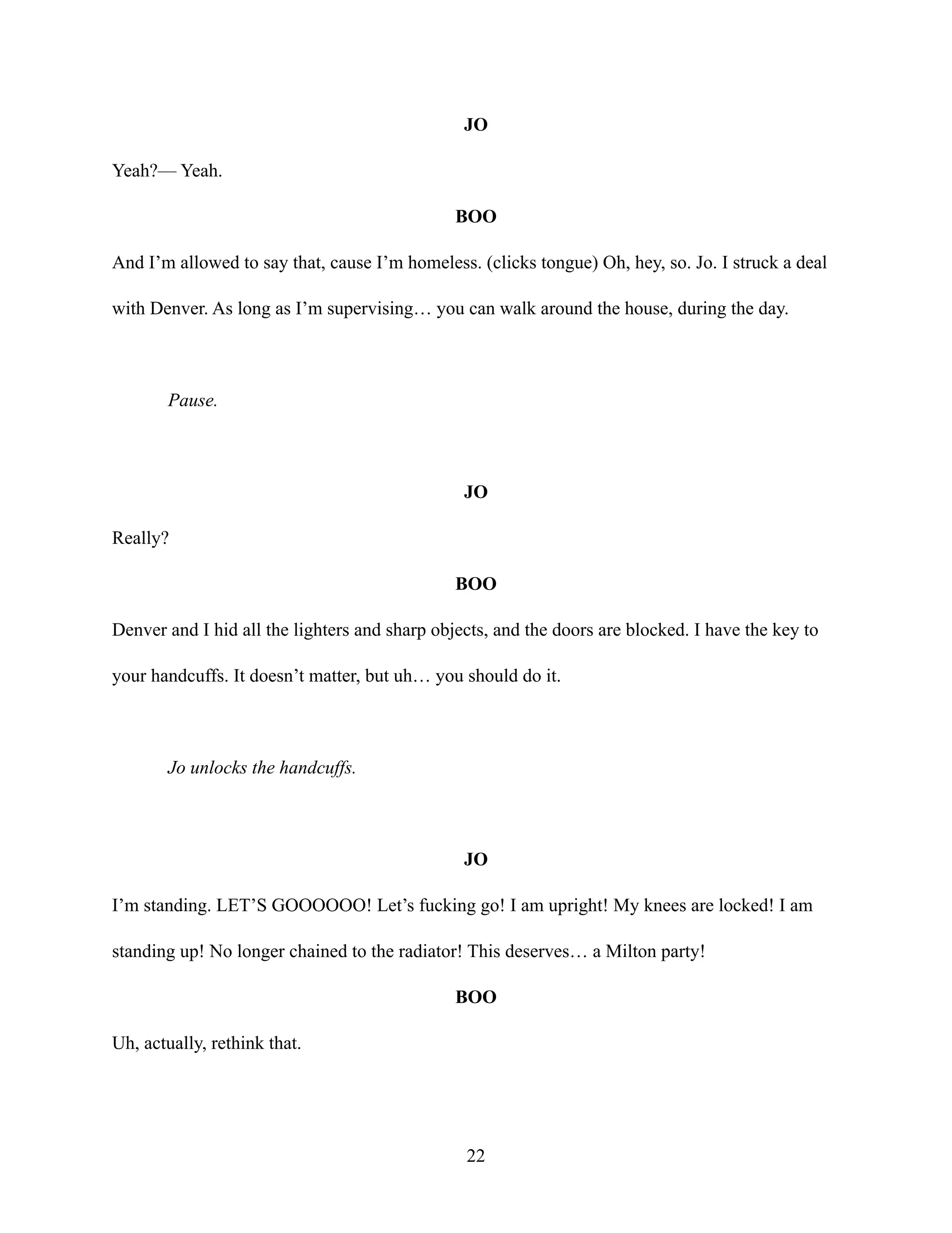 JO
Yeah?— Yeah.
BOO
And I’m allowed to say that, cause I’m homeless. (clicks tongue) Oh, hey, so. Jo. I struck a deal
with Denver. As long as I’m supervising… you can walk around the house, during the day.
Pause.
JO
Really?
BOO
Denver and I hid all the lighters and sharp objects, and the doors are blocked. I have the key to
your handcuffs. It doesn’t matter, but uh… you should do it.
Jo unlocks the handcuffs.
JO
I’m standing. LET’S GOOOOOO! Let’s fucking go! I am upright! My knees are locked! I am
standing up! No longer chained to the radiator! This deserves… a Milton party!
BOO
Uh, actually, rethink that.
22
 