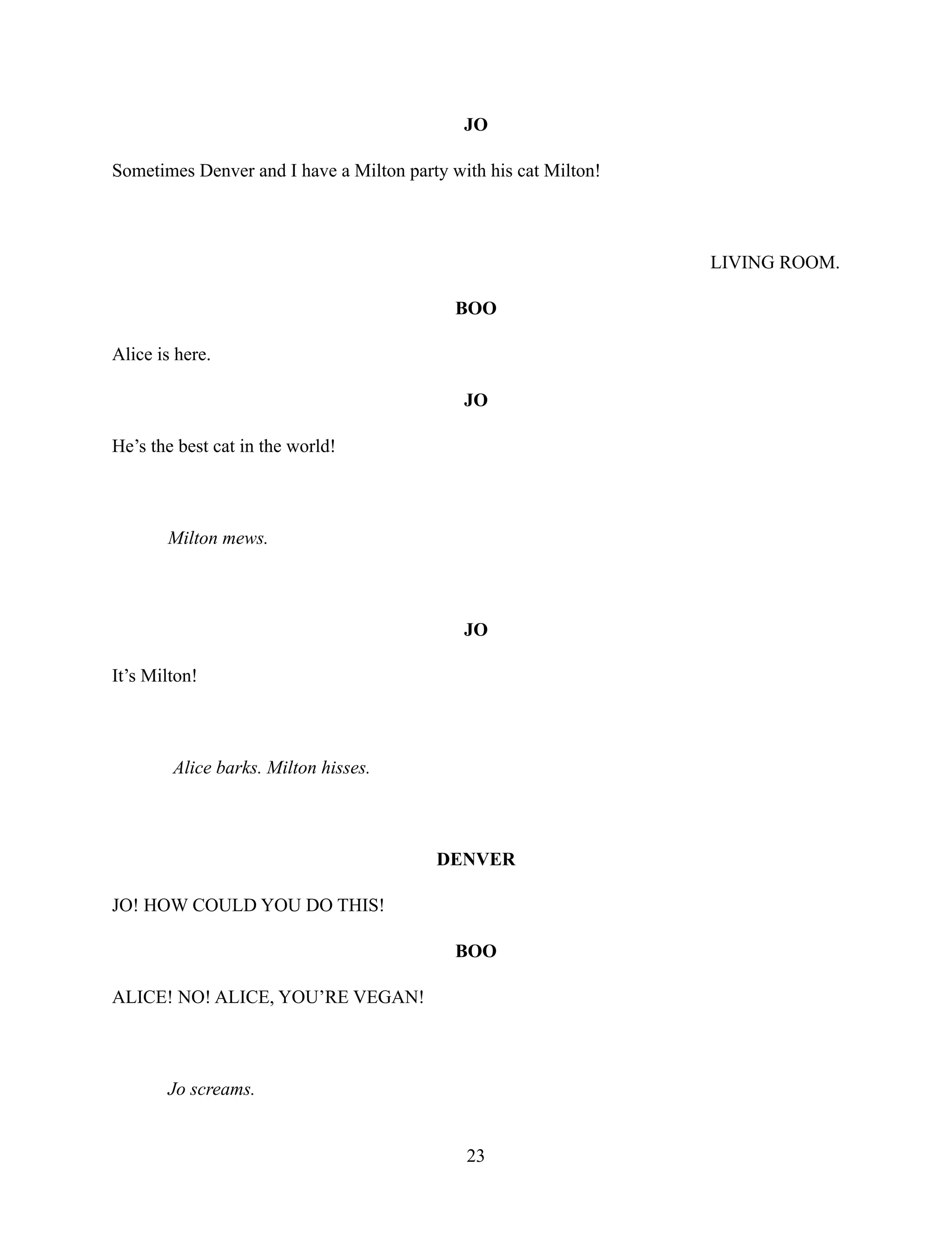 JO
Sometimes Denver and I have a Milton party with his cat Milton!
LIVING ROOM.
BOO
Alice is here.
JO
He’s the best cat in the world!
Milton mews.
JO
It’s Milton!
Alice barks. Milton hisses.
DENVER
JO! HOW COULD YOU DO THIS!
BOO
ALICE! NO! ALICE, YOU’RE VEGAN!
Jo screams.
23
 