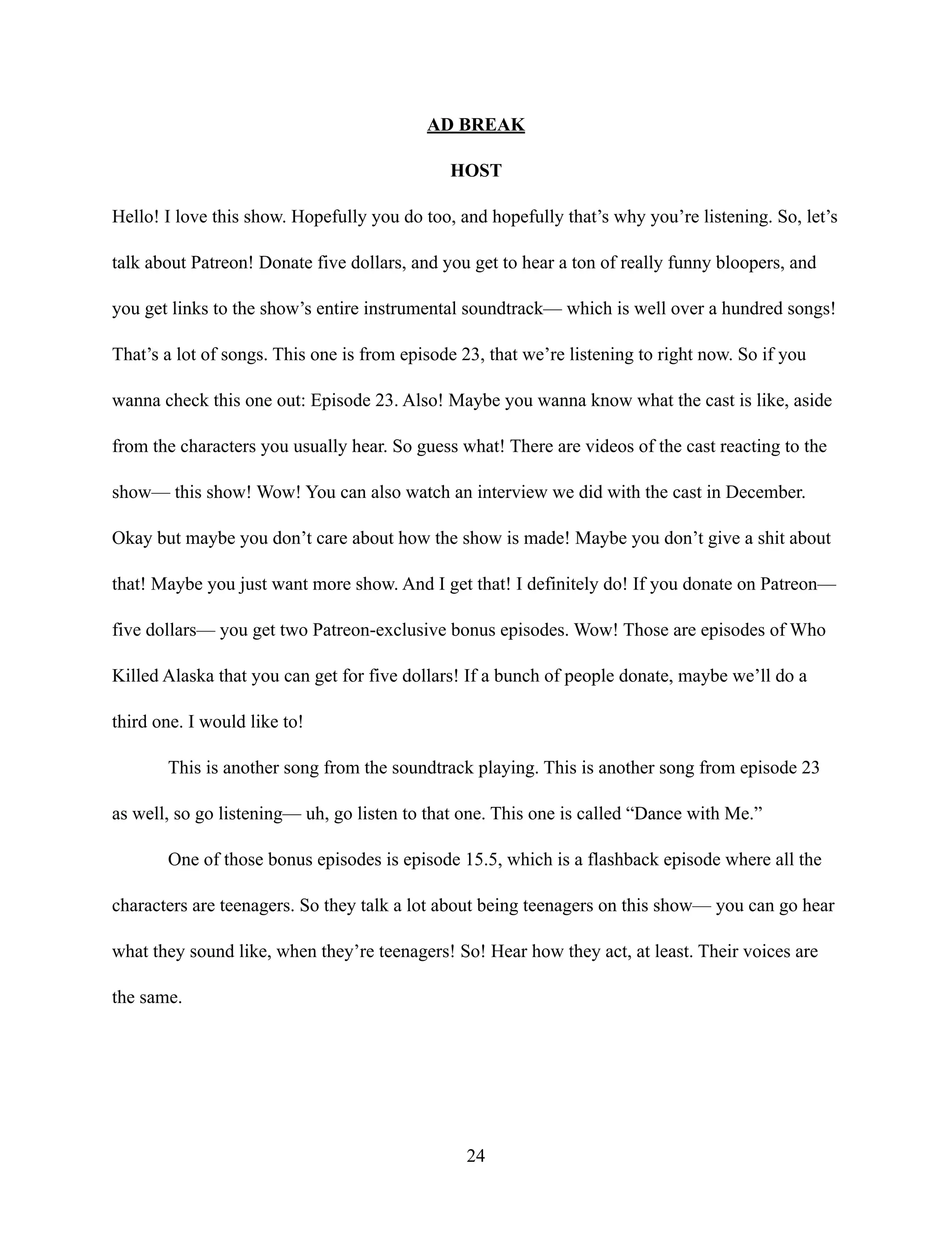 AD BREAK
HOST
Hello! I love this show. Hopefully you do too, and hopefully that’s why you’re listening. So, let’s
talk about Patreon! Donate five dollars, and you get to hear a ton of really funny bloopers, and
you get links to the show’s entire instrumental soundtrack— which is well over a hundred songs!
That’s a lot of songs. This one is from episode 23, that we’re listening to right now. So if you
wanna check this one out: Episode 23. Also! Maybe you wanna know what the cast is like, aside
from the characters you usually hear. So guess what! There are videos of the cast reacting to the
show— this show! Wow! You can also watch an interview we did with the cast in December.
Okay but maybe you don’t care about how the show is made! Maybe you don’t give a shit about
that! Maybe you just want more show. And I get that! I definitely do! If you donate on Patreon—
five dollars— you get two Patreon-exclusive bonus episodes. Wow! Those are episodes of Who
Killed Alaska that you can get for five dollars! If a bunch of people donate, maybe we’ll do a
third one. I would like to!
This is another song from the soundtrack playing. This is another song from episode 23
as well, so go listening— uh, go listen to that one. This one is called “Dance with Me.”
One of those bonus episodes is episode 15.5, which is a flashback episode where all the
characters are teenagers. So they talk a lot about being teenagers on this show— you can go hear
what they sound like, when they’re teenagers! So! Hear how they act, at least. Their voices are
the same.
24
 
