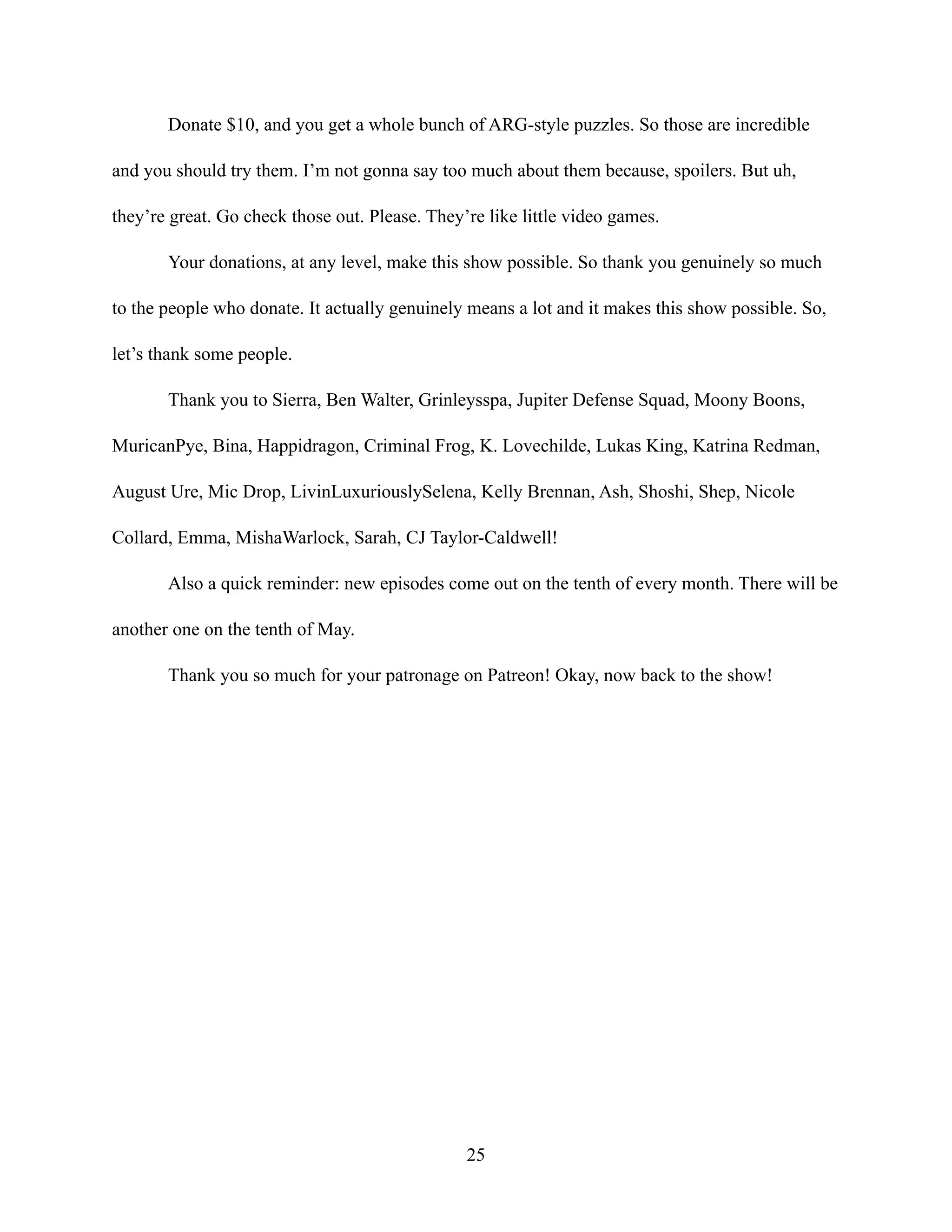 Donate $10, and you get a whole bunch of ARG-style puzzles. So those are incredible
and you should try them. I’m not gonna say too much about them because, spoilers. But uh,
they’re great. Go check those out. Please. They’re like little video games.
Your donations, at any level, make this show possible. So thank you genuinely so much
to the people who donate. It actually genuinely means a lot and it makes this show possible. So,
let’s thank some people.
Thank you to Sierra, Ben Walter, Grinleysspa, Jupiter Defense Squad, Moony Boons,
MuricanPye, Bina, Happidragon, Criminal Frog, K. Lovechilde, Lukas King, Katrina Redman,
August Ure, Mic Drop, LivinLuxuriouslySelena, Kelly Brennan, Ash, Shoshi, Shep, Nicole
Collard, Emma, MishaWarlock, Sarah, CJ Taylor-Caldwell!
Also a quick reminder: new episodes come out on the tenth of every month. There will be
another one on the tenth of May.
Thank you so much for your patronage on Patreon! Okay, now back to the show!
25
 