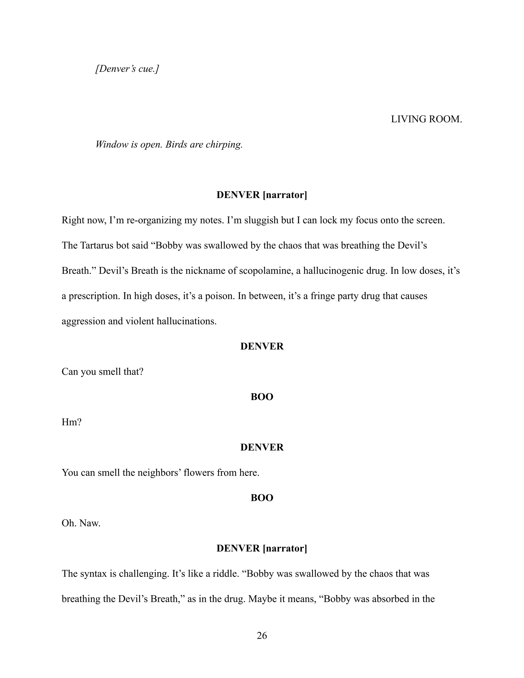[Denver’s cue.]
LIVING ROOM.
Window is open. Birds are chirping.
DENVER [narrator]
Right now, I’m re-organizing my notes. I’m sluggish but I can lock my focus onto the screen.
The Tartarus bot said “Bobby was swallowed by the chaos that was breathing the Devil’s
Breath.” Devil’s Breath is the nickname of scopolamine, a hallucinogenic drug. In low doses, it’s
a prescription. In high doses, it’s a poison. In between, it’s a fringe party drug that causes
aggression and violent hallucinations.
DENVER
Can you smell that?
BOO
Hm?
DENVER
You can smell the neighbors’ flowers from here.
BOO
Oh. Naw.
DENVER [narrator]
The syntax is challenging. It’s like a riddle. “Bobby was swallowed by the chaos that was
breathing the Devil’s Breath,” as in the drug. Maybe it means, “Bobby was absorbed in the
26
 