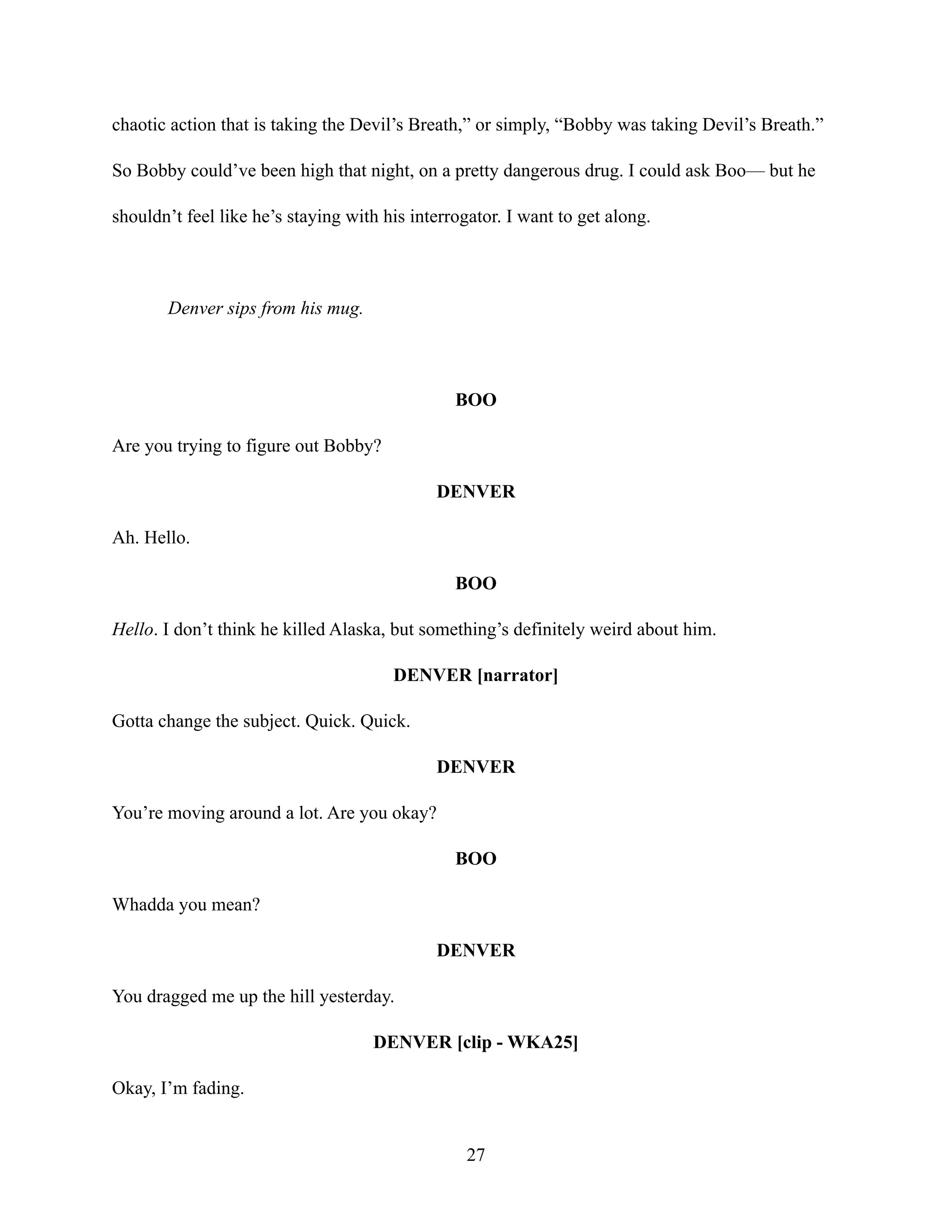 chaotic action that is taking the Devil’s Breath,” or simply, “Bobby was taking Devil’s Breath.”
So Bobby could’ve been high that night, on a pretty dangerous drug. I could ask Boo— but he
shouldn’t feel like he’s staying with his interrogator. I want to get along.
Denver sips from his mug.
BOO
Are you trying to figure out Bobby?
DENVER
Ah. Hello.
BOO
Hello. I don’t think he killed Alaska, but something’s definitely weird about him.
DENVER [narrator]
Gotta change the subject. Quick. Quick.
DENVER
You’re moving around a lot. Are you okay?
BOO
Whadda you mean?
DENVER
You dragged me up the hill yesterday.
DENVER [clip - WKA25]
Okay, I’m fading.
27
 