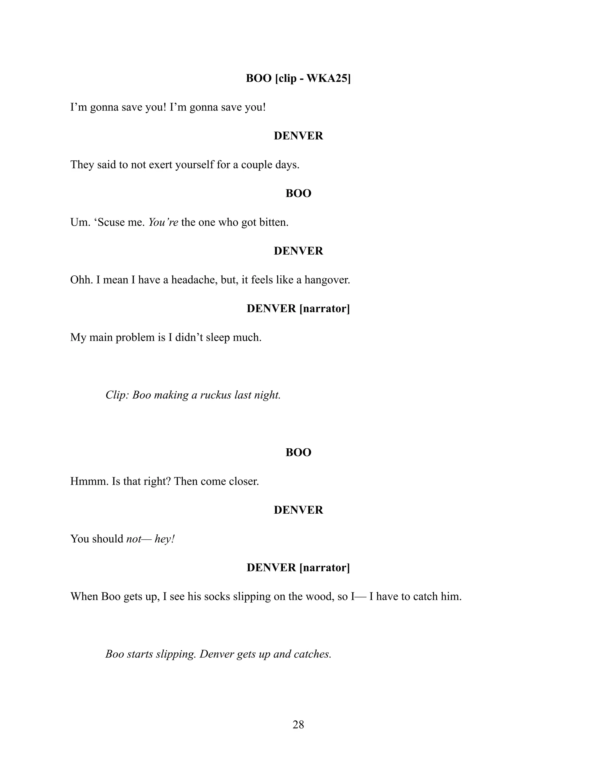 BOO [clip - WKA25]
I’m gonna save you! I’m gonna save you!
DENVER
They said to not exert yourself for a couple days.
BOO
Um. ‘Scuse me. You’re the one who got bitten.
DENVER
Ohh. I mean I have a headache, but, it feels like a hangover.
DENVER [narrator]
My main problem is I didn’t sleep much.
Clip: Boo making a ruckus last night.
BOO
Hmmm. Is that right? Then come closer.
DENVER
You should not— hey!
DENVER [narrator]
When Boo gets up, I see his socks slipping on the wood, so I— I have to catch him.
Boo starts slipping. Denver gets up and catches.
28
 