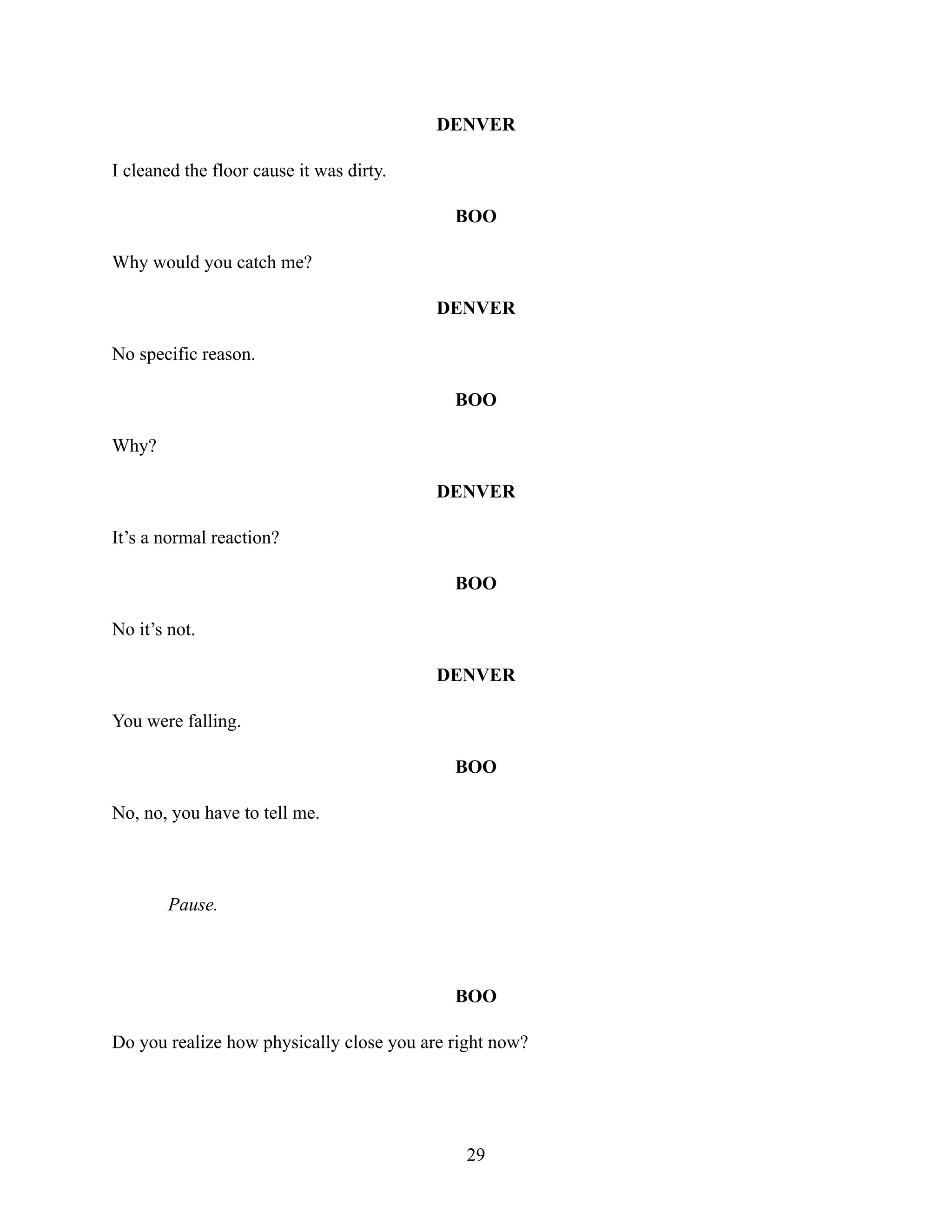DENVER
I cleaned the floor cause it was dirty.
BOO
Why would you catch me?
DENVER
No specific reason.
BOO
Why?
DENVER
It’s a normal reaction?
BOO
No it’s not.
DENVER
You were falling.
BOO
No, no, you have to tell me.
Pause.
BOO
Do you realize how physically close you are right now?
29
 
