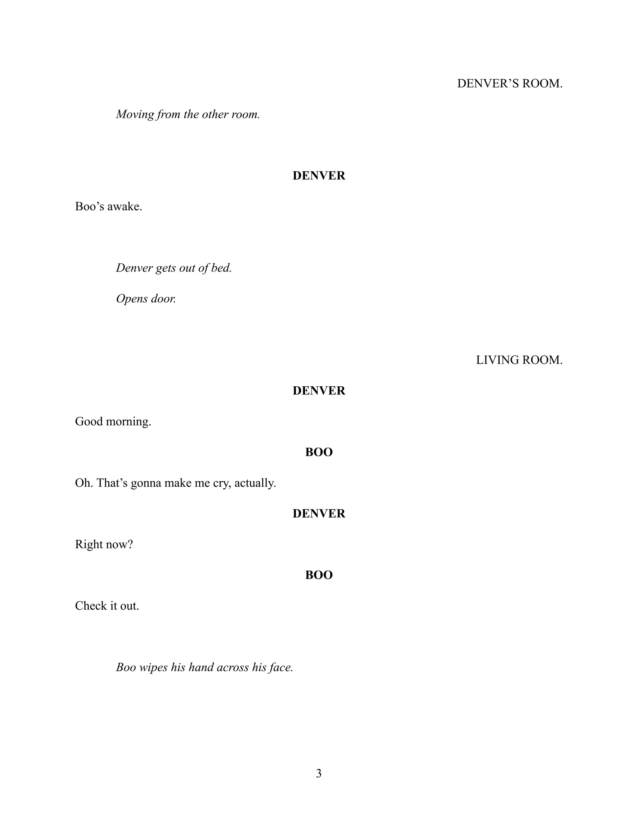DENVER’S ROOM.
Moving from the other room.
DENVER
Boo’s awake.
Denver gets out of bed.
Opens door.
LIVING ROOM.
DENVER
Good morning.
BOO
Oh. That’s gonna make me cry, actually.
DENVER
Right now?
BOO
Check it out.
Boo wipes his hand across his face.
3
 