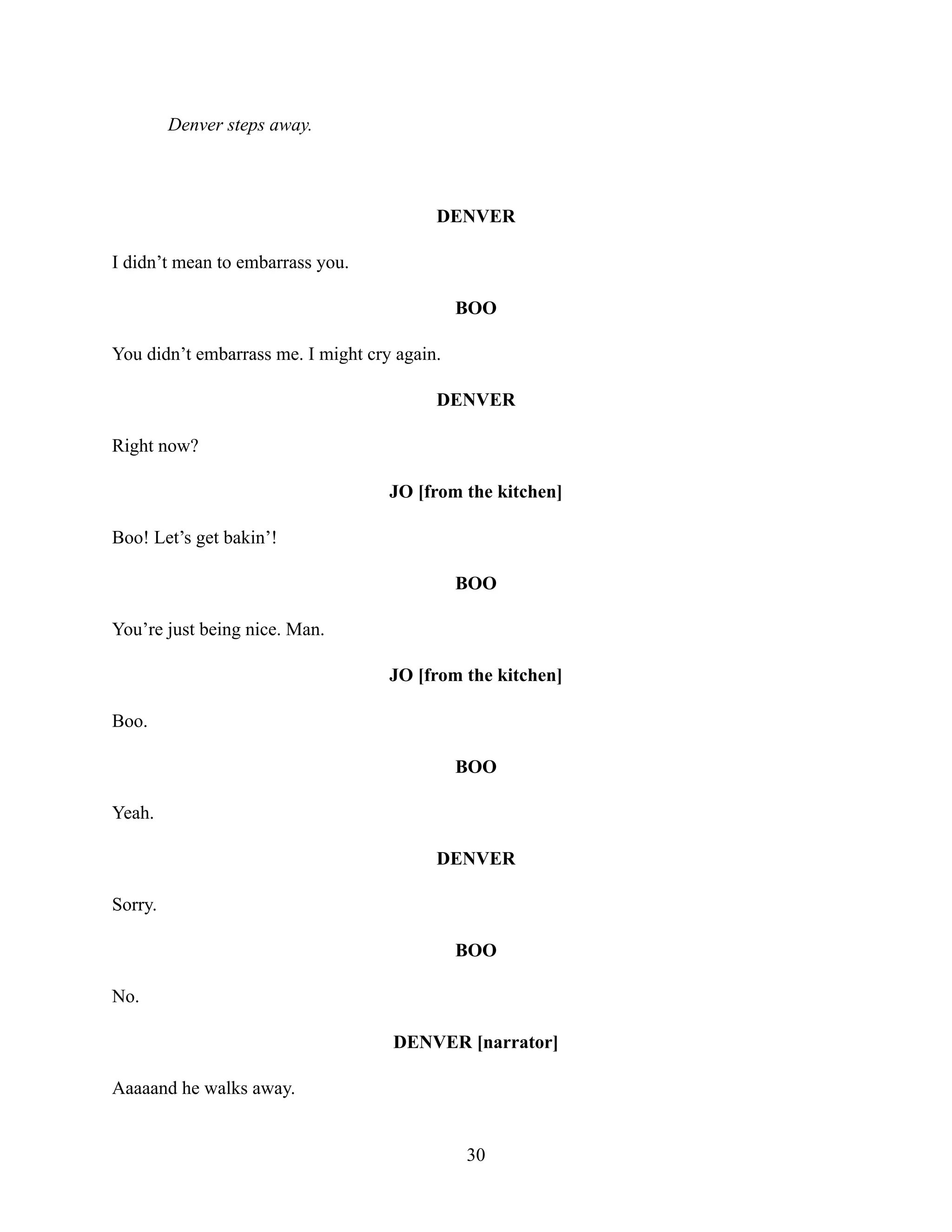 Denver steps away.
DENVER
I didn’t mean to embarrass you.
BOO
You didn’t embarrass me. I might cry again.
DENVER
Right now?
JO [from the kitchen]
Boo! Let’s get bakin’!
BOO
You’re just being nice. Man.
JO [from the kitchen]
Boo.
BOO
Yeah.
DENVER
Sorry.
BOO
No.
DENVER [narrator]
Aaaaand he walks away.
30
 