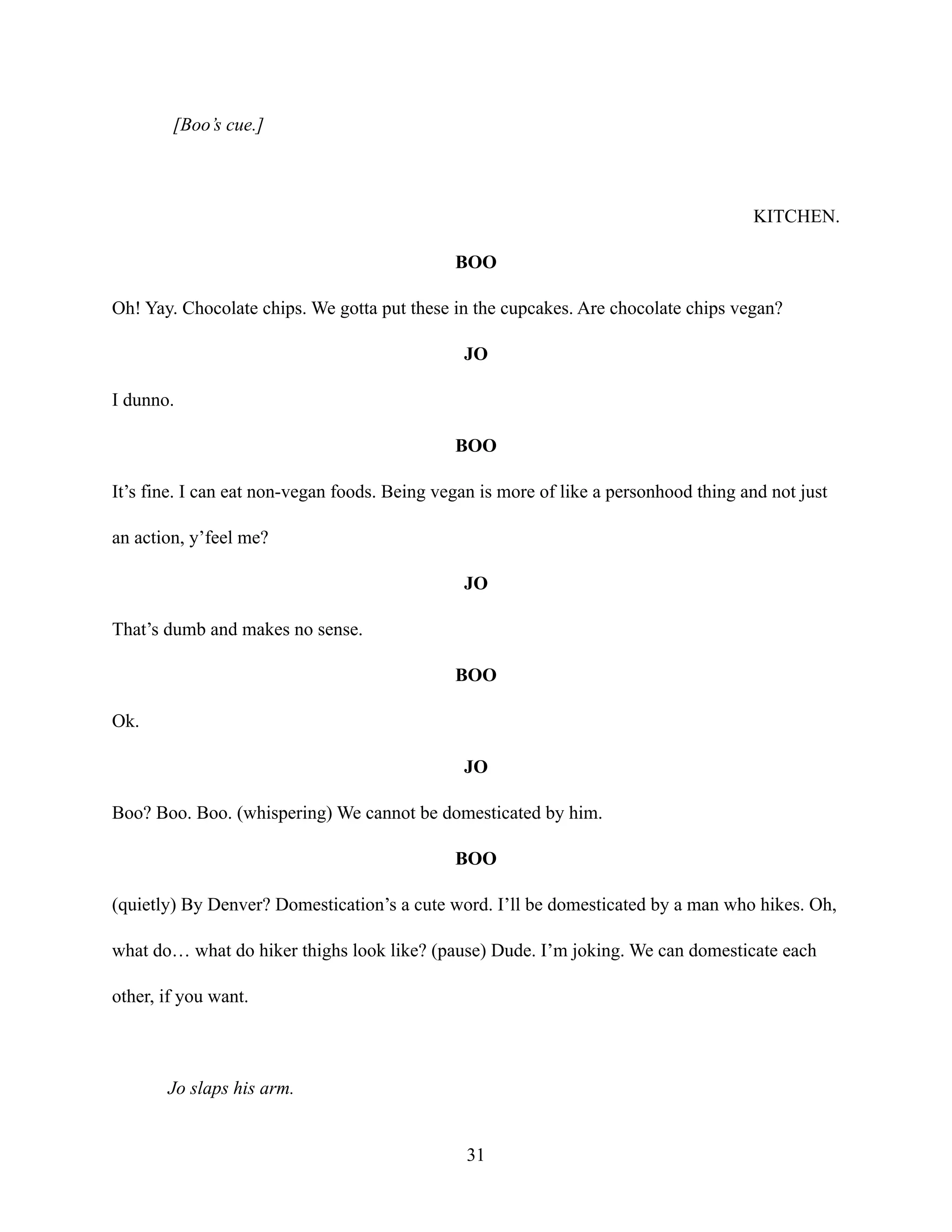 [Boo’s cue.]
KITCHEN.
BOO
Oh! Yay. Chocolate chips. We gotta put these in the cupcakes. Are chocolate chips vegan?
JO
I dunno.
BOO
It’s fine. I can eat non-vegan foods. Being vegan is more of like a personhood thing and not just
an action, y’feel me?
JO
That’s dumb and makes no sense.
BOO
Ok.
JO
Boo? Boo. Boo. (whispering) We cannot be domesticated by him.
BOO
(quietly) By Denver? Domestication’s a cute word. I’ll be domesticated by a man who hikes. Oh,
what do… what do hiker thighs look like? (pause) Dude. I’m joking. We can domesticate each
other, if you want.
Jo slaps his arm.
31
 