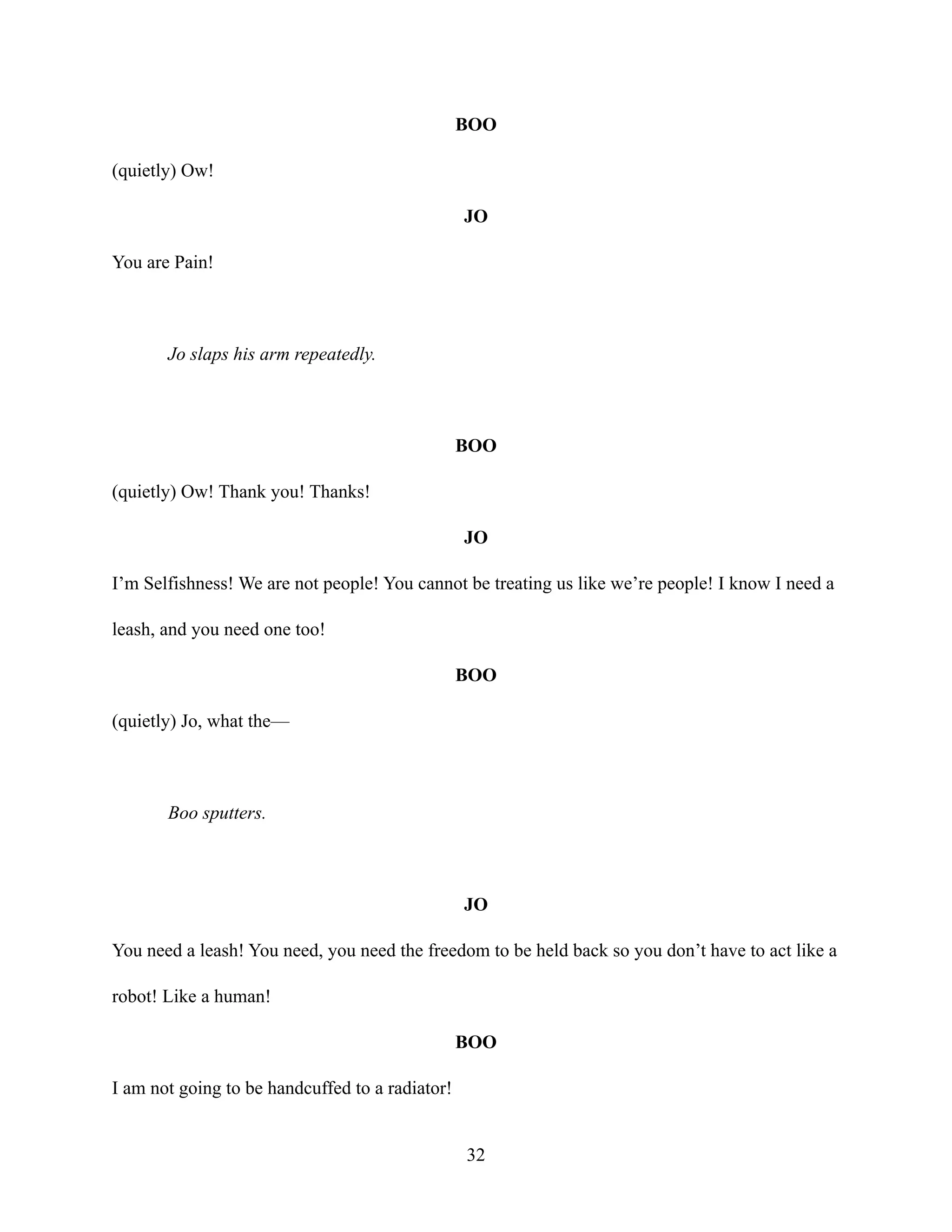 BOO
(quietly) Ow!
JO
You are Pain!
Jo slaps his arm repeatedly.
BOO
(quietly) Ow! Thank you! Thanks!
JO
I’m Selfishness! We are not people! You cannot be treating us like we’re people! I know I need a
leash, and you need one too!
BOO
(quietly) Jo, what the—
Boo sputters.
JO
You need a leash! You need, you need the freedom to be held back so you don’t have to act like a
robot! Like a human!
BOO
I am not going to be handcuffed to a radiator!
32
 