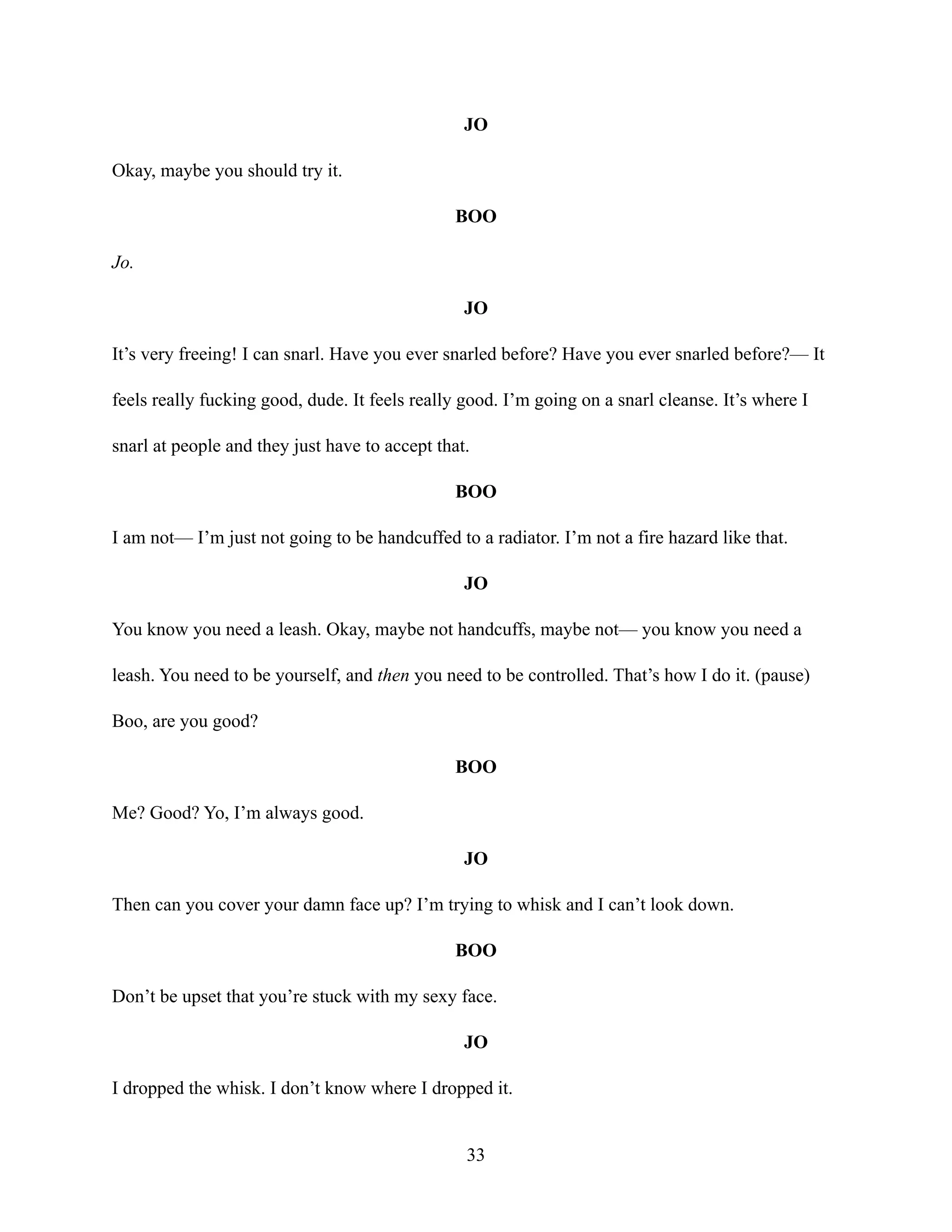 JO
Okay, maybe you should try it.
BOO
Jo.
JO
It’s very freeing! I can snarl. Have you ever snarled before? Have you ever snarled before?— It
feels really fucking good, dude. It feels really good. I’m going on a snarl cleanse. It’s where I
snarl at people and they just have to accept that.
BOO
I am not— I’m just not going to be handcuffed to a radiator. I’m not a fire hazard like that.
JO
You know you need a leash. Okay, maybe not handcuffs, maybe not— you know you need a
leash. You need to be yourself, and then you need to be controlled. That’s how I do it. (pause)
Boo, are you good?
BOO
Me? Good? Yo, I’m always good.
JO
Then can you cover your damn face up? I’m trying to whisk and I can’t look down.
BOO
Don’t be upset that you’re stuck with my sexy face.
JO
I dropped the whisk. I don’t know where I dropped it.
33
 