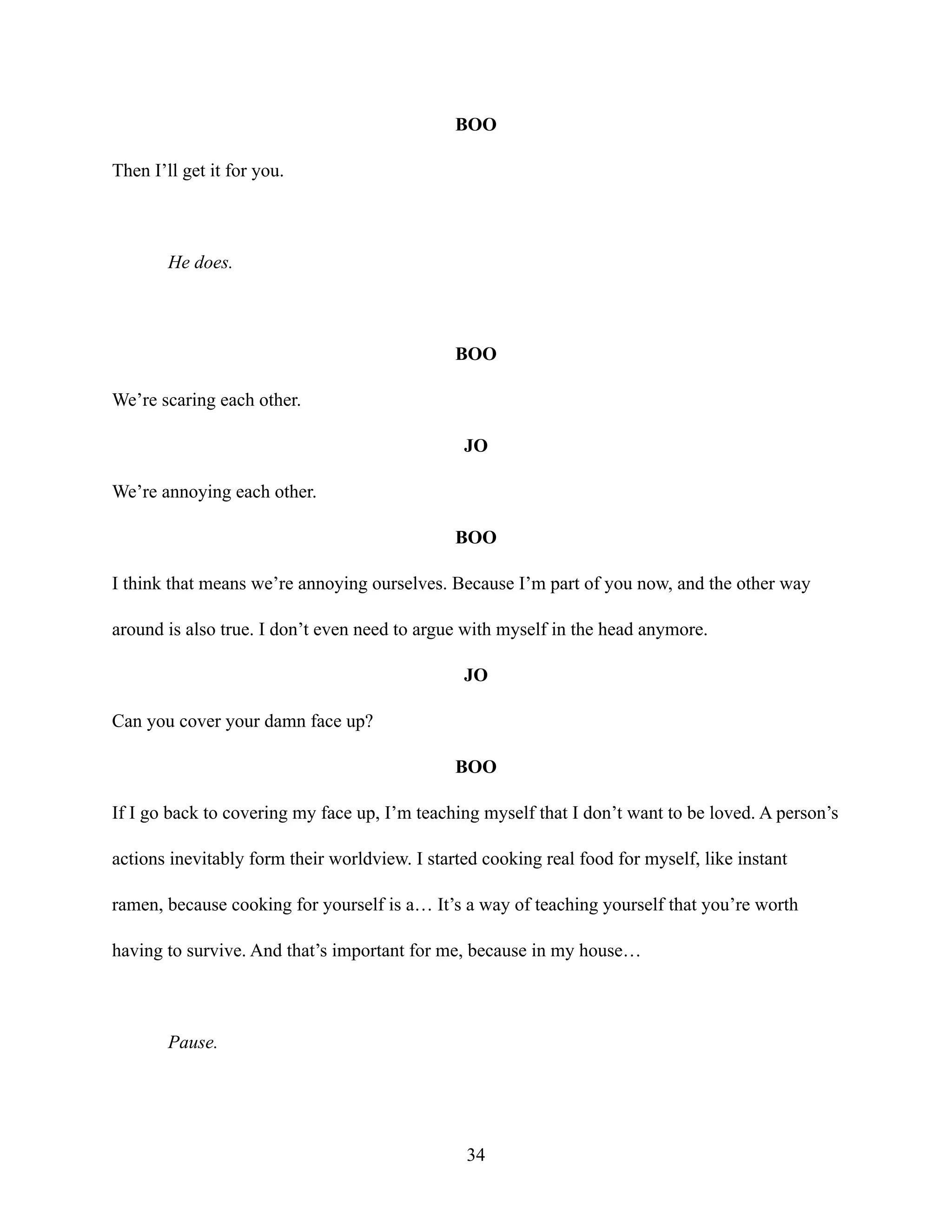 BOO
Then I’ll get it for you.
He does.
BOO
We’re scaring each other.
JO
We’re annoying each other.
BOO
I think that means we’re annoying ourselves. Because I’m part of you now, and the other way
around is also true. I don’t even need to argue with myself in the head anymore.
JO
Can you cover your damn face up?
BOO
If I go back to covering my face up, I’m teaching myself that I don’t want to be loved. A person’s
actions inevitably form their worldview. I started cooking real food for myself, like instant
ramen, because cooking for yourself is a… It’s a way of teaching yourself that you’re worth
having to survive. And that’s important for me, because in my house…
Pause.
34
 