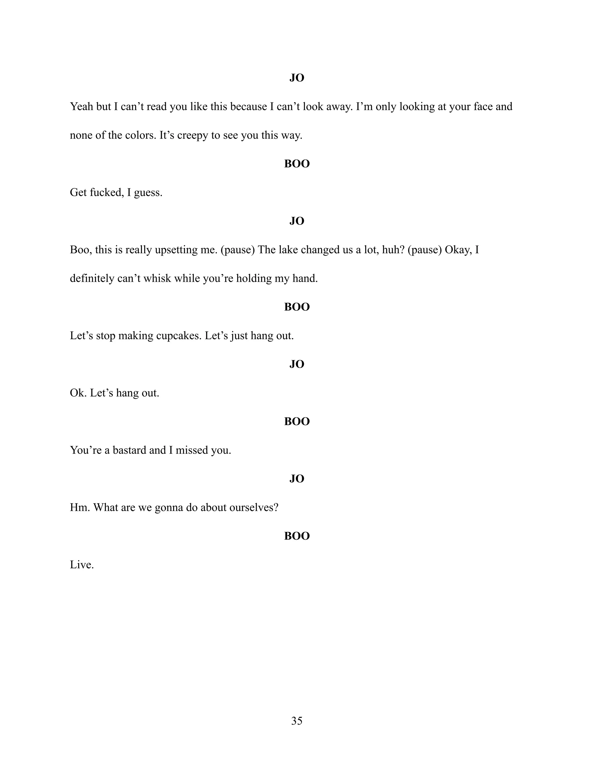 JO
Yeah but I can’t read you like this because I can’t look away. I’m only looking at your face and
none of the colors. It’s creepy to see you this way.
BOO
Get fucked, I guess.
JO
Boo, this is really upsetting me. (pause) The lake changed us a lot, huh? (pause) Okay, I
definitely can’t whisk while you’re holding my hand.
BOO
Let’s stop making cupcakes. Let’s just hang out.
JO
Ok. Let’s hang out.
BOO
You’re a bastard and I missed you.
JO
Hm. What are we gonna do about ourselves?
BOO
Live.
35
 