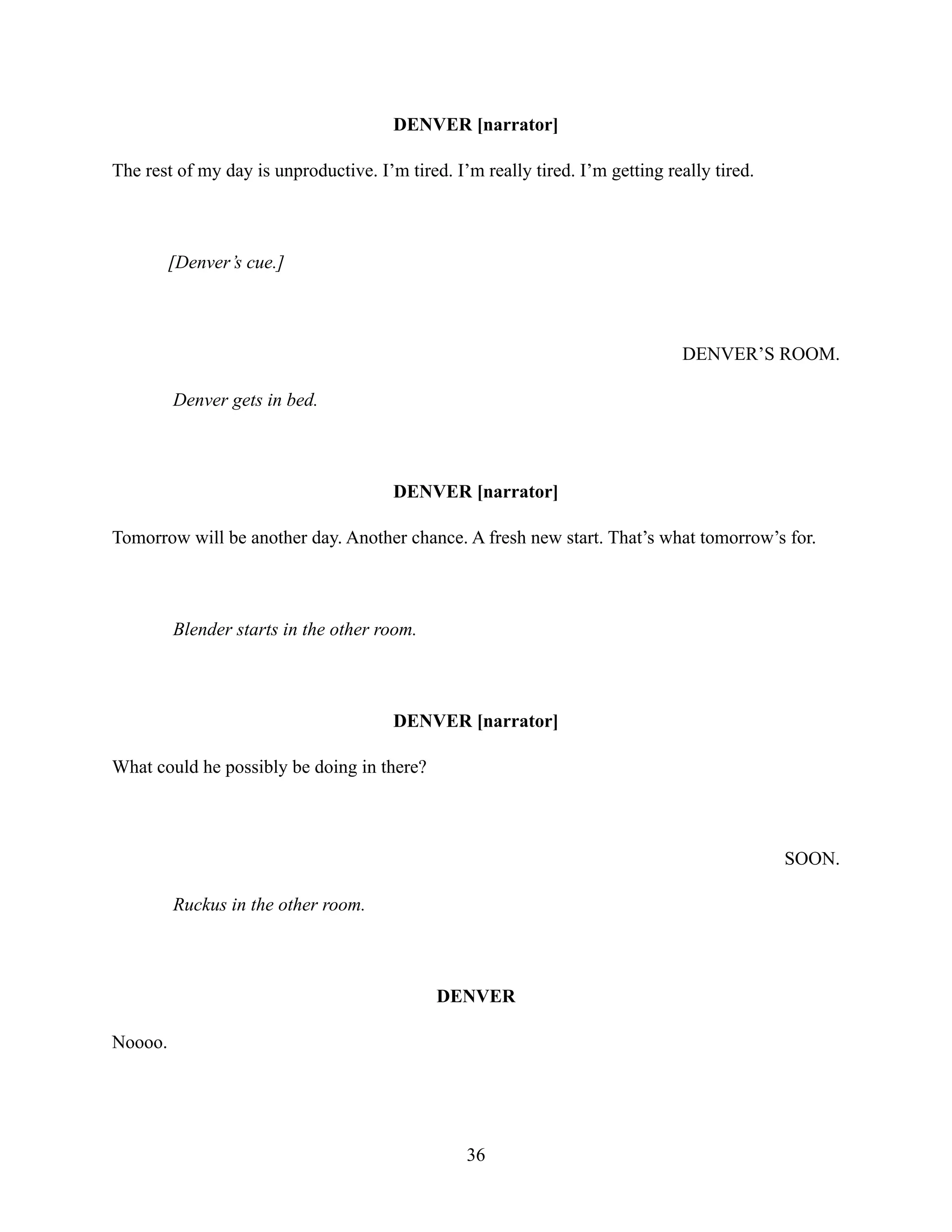 DENVER [narrator]
The rest of my day is unproductive. I’m tired. I’m really tired. I’m getting really tired.
[Denver’s cue.]
DENVER’S ROOM.
Denver gets in bed.
DENVER [narrator]
Tomorrow will be another day. Another chance. A fresh new start. That’s what tomorrow’s for.
Blender starts in the other room.
DENVER [narrator]
What could he possibly be doing in there?
SOON.
Ruckus in the other room.
DENVER
Noooo.
36
 