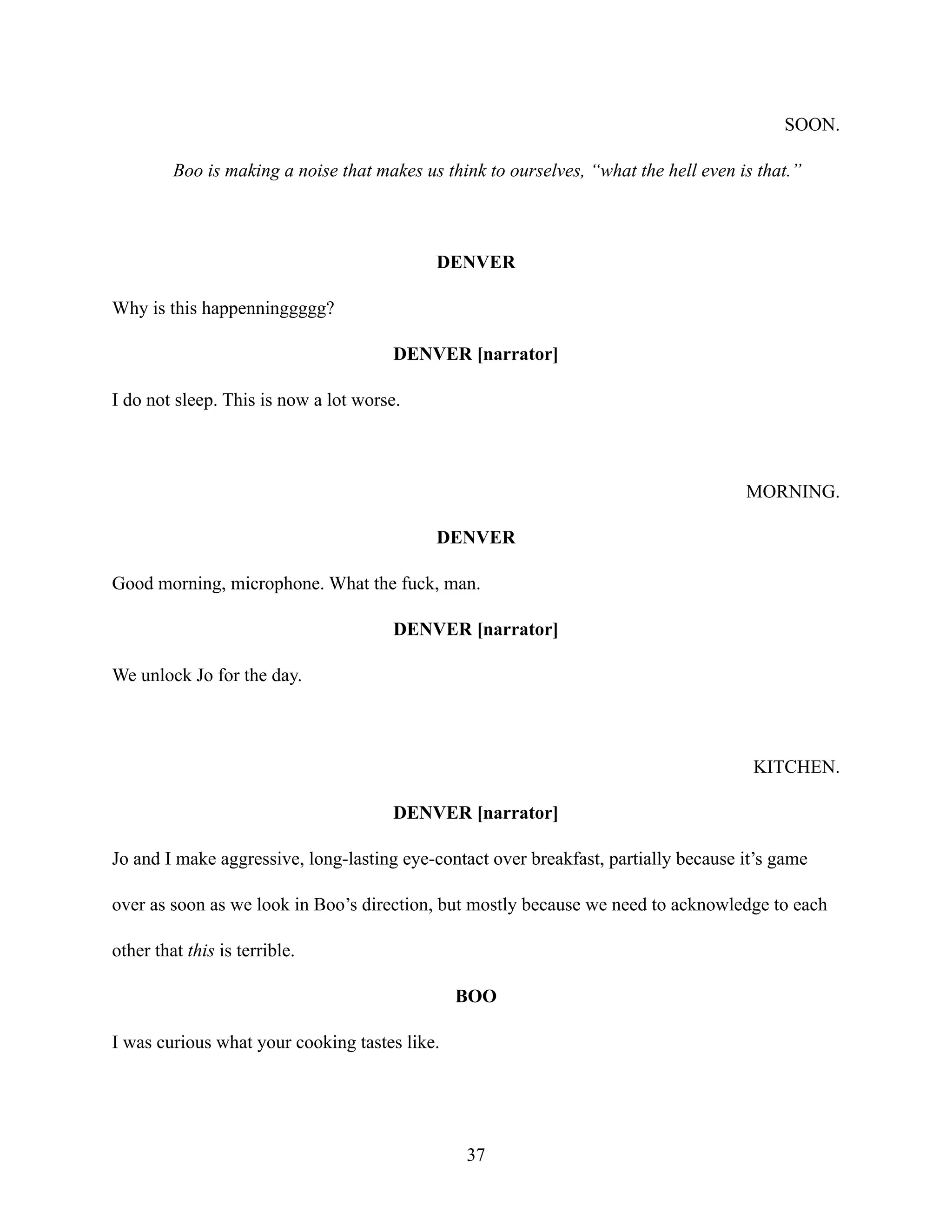 SOON.
Boo is making a noise that makes us think to ourselves, “what the hell even is that.”
DENVER
Why is this happenninggggg?
DENVER [narrator]
I do not sleep. This is now a lot worse.
MORNING.
DENVER
Good morning, microphone. What the fuck, man.
DENVER [narrator]
We unlock Jo for the day.
KITCHEN.
DENVER [narrator]
Jo and I make aggressive, long-lasting eye-contact over breakfast, partially because it’s game
over as soon as we look in Boo’s direction, but mostly because we need to acknowledge to each
other that this is terrible.
BOO
I was curious what your cooking tastes like.
37
 