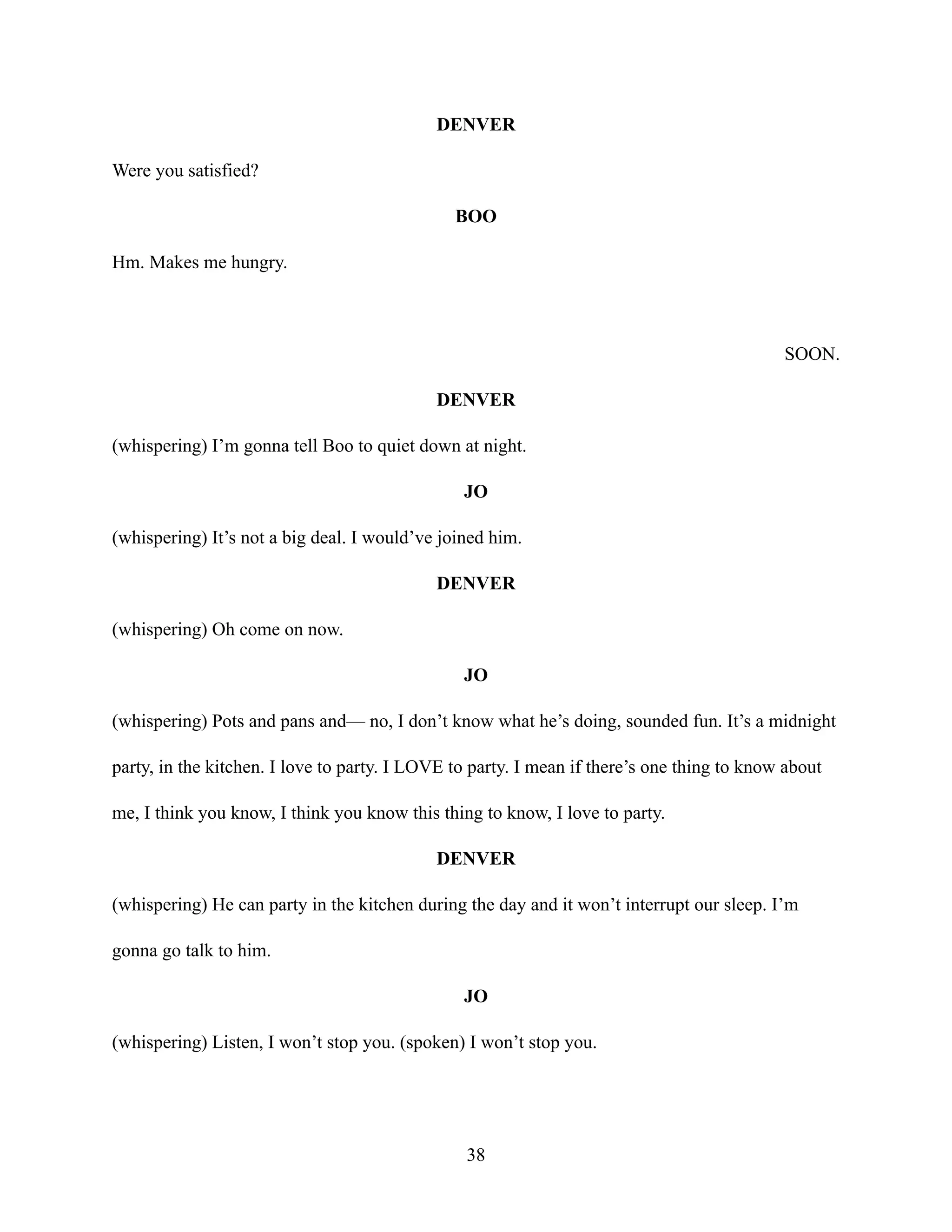 DENVER
Were you satisfied?
BOO
Hm. Makes me hungry.
SOON.
DENVER
(whispering) I’m gonna tell Boo to quiet down at night.
JO
(whispering) It’s not a big deal. I would’ve joined him.
DENVER
(whispering) Oh come on now.
JO
(whispering) Pots and pans and— no, I don’t know what he’s doing, sounded fun. It’s a midnight
party, in the kitchen. I love to party. I LOVE to party. I mean if there’s one thing to know about
me, I think you know, I think you know this thing to know, I love to party.
DENVER
(whispering) He can party in the kitchen during the day and it won’t interrupt our sleep. I’m
gonna go talk to him.
JO
(whispering) Listen, I won’t stop you. (spoken) I won’t stop you.
38
 