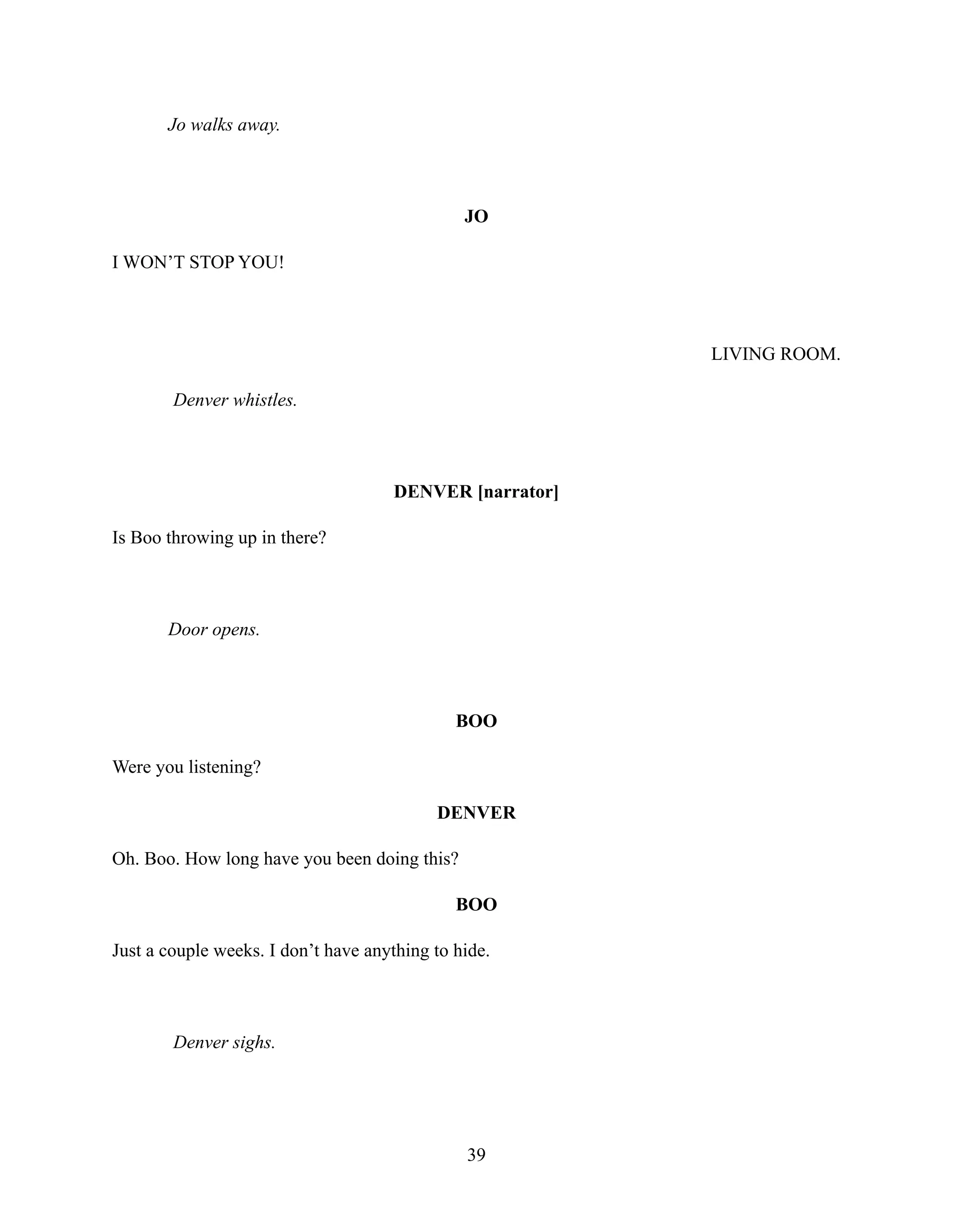 Jo walks away.
JO
I WON’T STOP YOU!
LIVING ROOM.
Denver whistles.
DENVER [narrator]
Is Boo throwing up in there?
Door opens.
BOO
Were you listening?
DENVER
Oh. Boo. How long have you been doing this?
BOO
Just a couple weeks. I don’t have anything to hide.
Denver sighs.
39
 