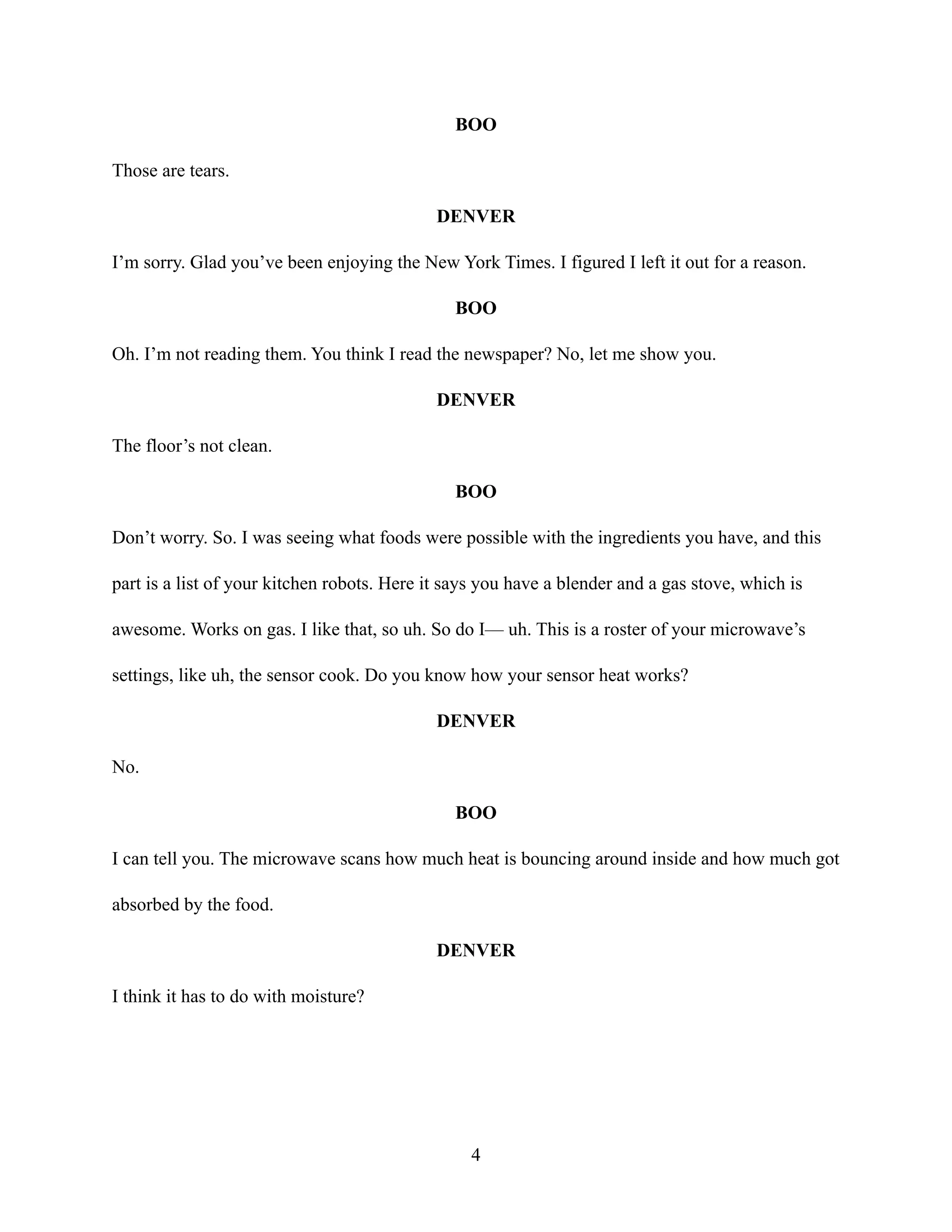 BOO
Those are tears.
DENVER
I’m sorry. Glad you’ve been enjoying the New York Times. I figured I left it out for a reason.
BOO
Oh. I’m not reading them. You think I read the newspaper? No, let me show you.
DENVER
The floor’s not clean.
BOO
Don’t worry. So. I was seeing what foods were possible with the ingredients you have, and this
part is a list of your kitchen robots. Here it says you have a blender and a gas stove, which is
awesome. Works on gas. I like that, so uh. So do I— uh. This is a roster of your microwave’s
settings, like uh, the sensor cook. Do you know how your sensor heat works?
DENVER
No.
BOO
I can tell you. The microwave scans how much heat is bouncing around inside and how much got
absorbed by the food.
DENVER
I think it has to do with moisture?
4
 
