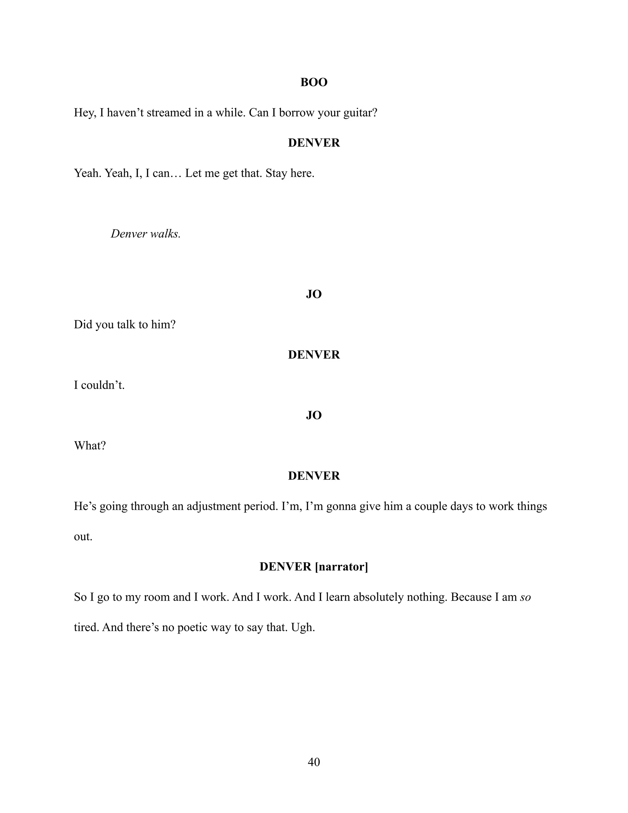 BOO
Hey, I haven’t streamed in a while. Can I borrow your guitar?
DENVER
Yeah. Yeah, I, I can… Let me get that. Stay here.
Denver walks.
JO
Did you talk to him?
DENVER
I couldn’t.
JO
What?
DENVER
He’s going through an adjustment period. I’m, I’m gonna give him a couple days to work things
out.
DENVER [narrator]
So I go to my room and I work. And I work. And I learn absolutely nothing. Because I am so
tired. And there’s no poetic way to say that. Ugh.
40
 