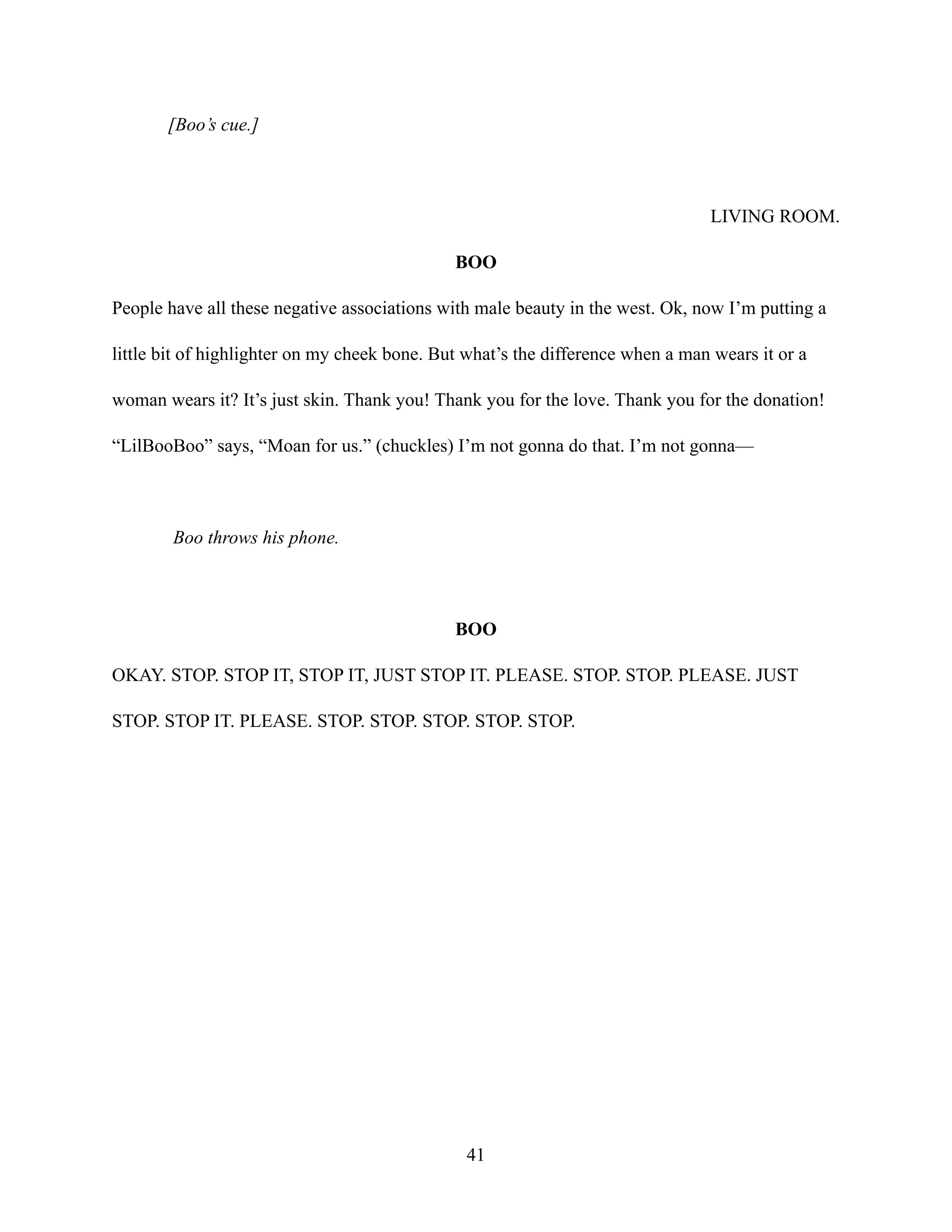 [Boo’s cue.]
LIVING ROOM.
BOO
People have all these negative associations with male beauty in the west. Ok, now I’m putting a
little bit of highlighter on my cheek bone. But what’s the difference when a man wears it or a
woman wears it? It’s just skin. Thank you! Thank you for the love. Thank you for the donation!
“LilBooBoo” says, “Moan for us.” (chuckles) I’m not gonna do that. I’m not gonna—
Boo throws his phone.
BOO
OKAY. STOP. STOP IT, STOP IT, JUST STOP IT. PLEASE. STOP. STOP. PLEASE. JUST
STOP. STOP IT. PLEASE. STOP. STOP. STOP. STOP. STOP.
41
 