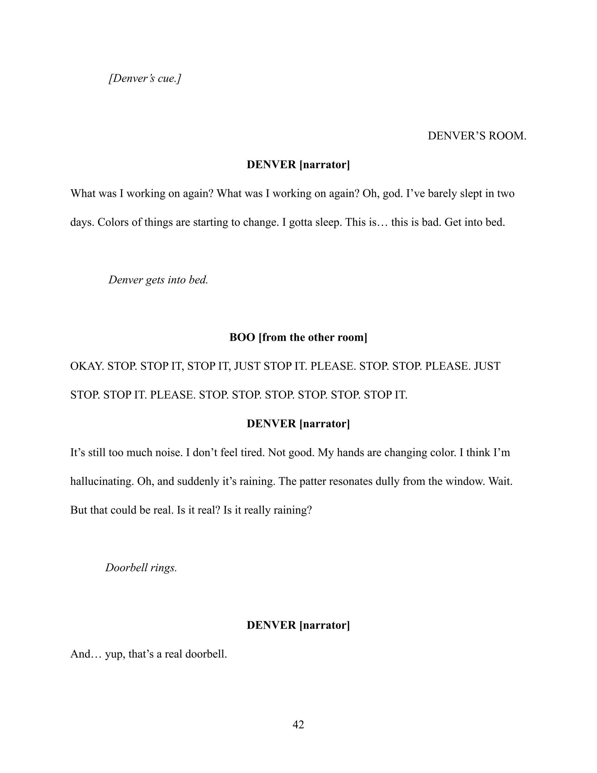 [Denver’s cue.]
DENVER’S ROOM.
DENVER [narrator]
What was I working on again? What was I working on again? Oh, god. I’ve barely slept in two
days. Colors of things are starting to change. I gotta sleep. This is… this is bad. Get into bed.
Denver gets into bed.
BOO [from the other room]
OKAY. STOP. STOP IT, STOP IT, JUST STOP IT. PLEASE. STOP. STOP. PLEASE. JUST
STOP. STOP IT. PLEASE. STOP. STOP. STOP. STOP. STOP. STOP IT.
DENVER [narrator]
It’s still too much noise. I don’t feel tired. Not good. My hands are changing color. I think I’m
hallucinating. Oh, and suddenly it’s raining. The patter resonates dully from the window. Wait.
But that could be real. Is it real? Is it really raining?
Doorbell rings.
DENVER [narrator]
And… yup, that’s a real doorbell.
42
 