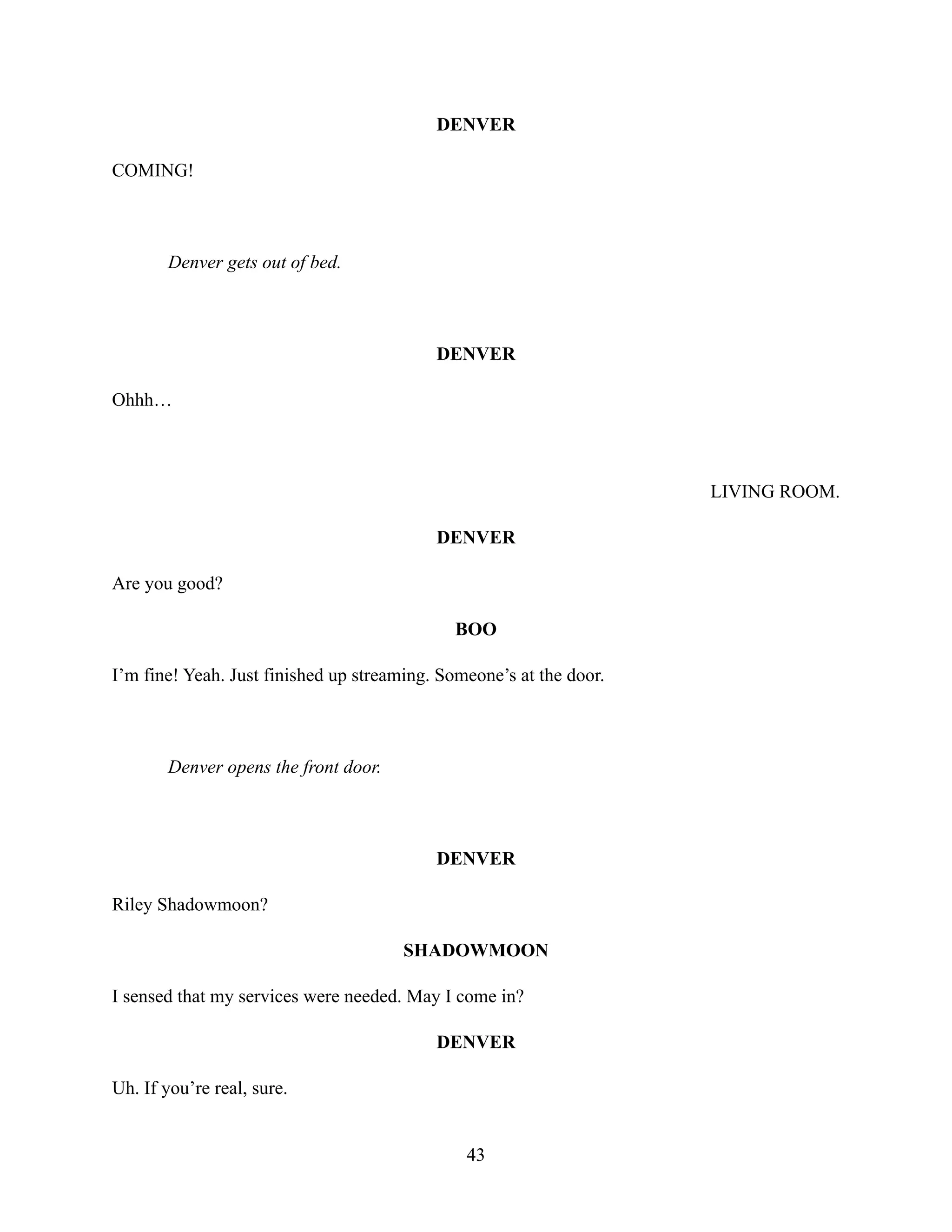 DENVER
COMING!
Denver gets out of bed.
DENVER
Ohhh…
LIVING ROOM.
DENVER
Are you good?
BOO
I’m fine! Yeah. Just finished up streaming. Someone’s at the door.
Denver opens the front door.
DENVER
Riley Shadowmoon?
SHADOWMOON
I sensed that my services were needed. May I come in?
DENVER
Uh. If you’re real, sure.
43
 
