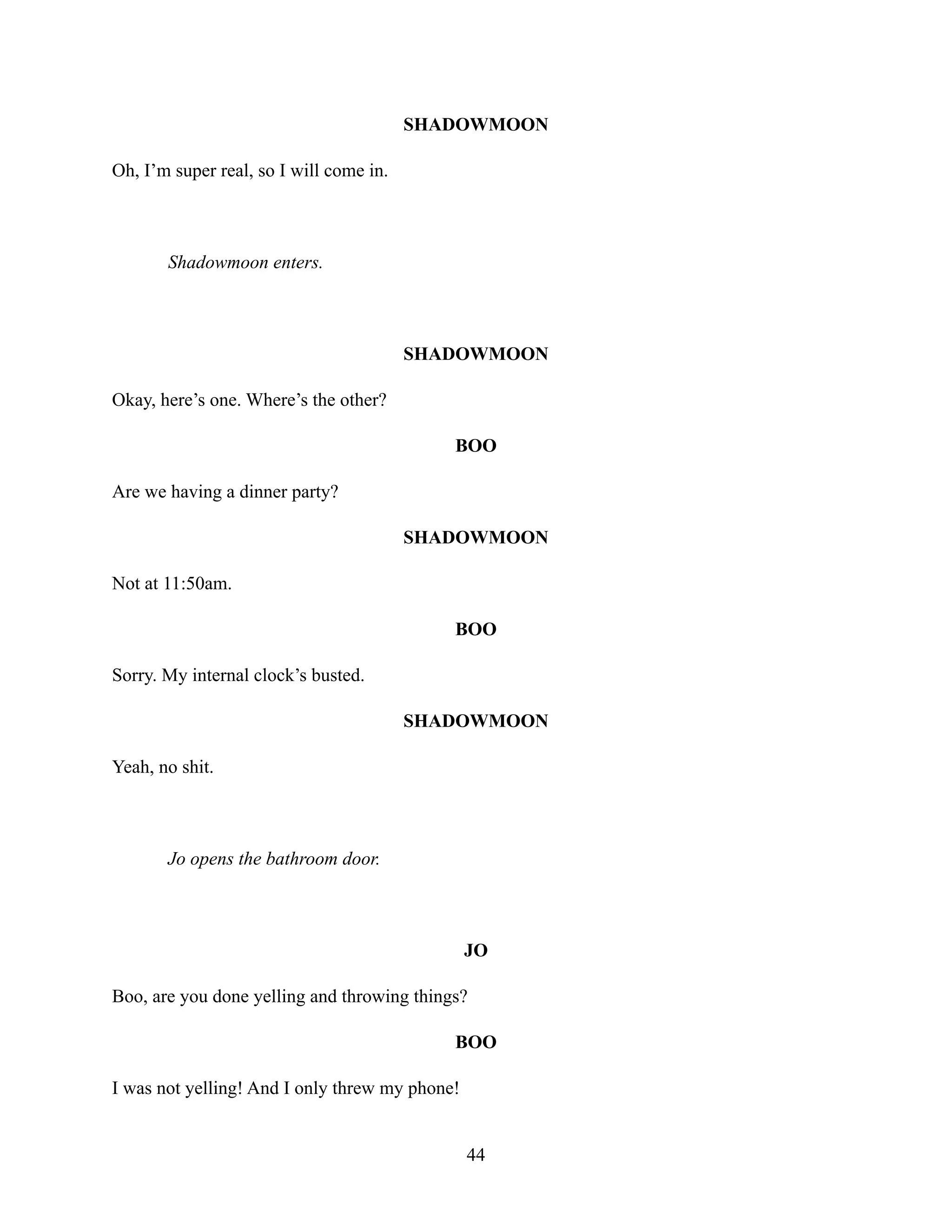 SHADOWMOON
Oh, I’m super real, so I will come in.
Shadowmoon enters.
SHADOWMOON
Okay, here’s one. Where’s the other?
BOO
Are we having a dinner party?
SHADOWMOON
Not at 11:50am.
BOO
Sorry. My internal clock’s busted.
SHADOWMOON
Yeah, no shit.
Jo opens the bathroom door.
JO
Boo, are you done yelling and throwing things?
BOO
I was not yelling! And I only threw my phone!
44
 