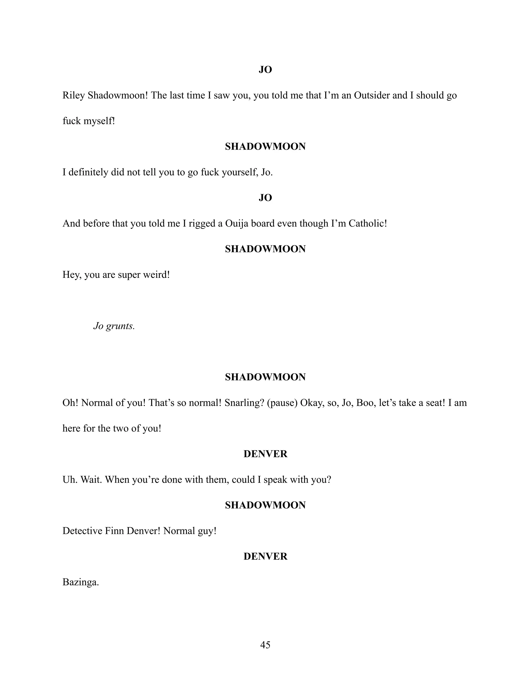 JO
Riley Shadowmoon! The last time I saw you, you told me that I’m an Outsider and I should go
fuck myself!
SHADOWMOON
I definitely did not tell you to go fuck yourself, Jo.
JO
And before that you told me I rigged a Ouija board even though I’m Catholic!
SHADOWMOON
Hey, you are super weird!
Jo grunts.
SHADOWMOON
Oh! Normal of you! That’s so normal! Snarling? (pause) Okay, so, Jo, Boo, let’s take a seat! I am
here for the two of you!
DENVER
Uh. Wait. When you’re done with them, could I speak with you?
SHADOWMOON
Detective Finn Denver! Normal guy!
DENVER
Bazinga.
45
 